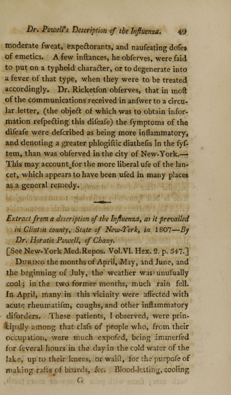 moderate fweat, expectorants, and naufeating dofes of emetics. A few inftances, he obferves, were faid to put on a typhoid character, or to degenerate into a fever of that type, when they were to be treated accordingly. Dr. Ricketfon obferves, that in moft of the communications received in anfwer to a circu- lar letter, (the object of which was to obtain infor- mation refpecting this difeafe) the fymptoms of the difeafe were defcribed as being more inflammatory, and denoting a greater phlogiftic diathefis in the fyf- tem, than was obferved in the city of New-York.—■ This may account^for the more liberal ufe of the lan- cet, which appears to have been ufed in many places as a general remedy. Extract from a description of the Influenza, as it prevailed in Clinton county, State of New-Tork, in 1807—By Dr. Horatio Powell, of Chazy. [See New-York Med.Repos. VoI.VI. Hex. 2. p. 347.] During the months of April, May, and June, and the beginning of July, the weather was unufually cool; in the two former months, much rain fell. Irt April, many in this vicinity were affected with acute rheumatifm, coughs, and other inflammatory diforders. These patients, I observed, were prin- cipally among that clafs of people who, from their occupation, were much cxpofed, being immerfed for feveral hours in the day in the cold water of the lakes up to their knees, or want, for the purpofe of making rafts of beards, &c. Blood-letting, cooling G