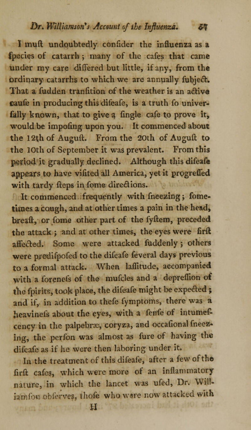 I mull undoubtedly confider the influenza as a fpecies of catarrh ; many of the cafes that came under my care differed but little, if any, from the ordinary catarrhs to which we are annually fubjec*r. That a fudden tranfition of the weather is an active caufe in producing this difeafe, is a truth fo univer- fally known, that to give a fingle cafe to prove it, would be impoling upon you. It commenced about the 12l;h of Auguft. From the 20th of Auguft to the 10th of September it was prevalent. From this period it gradually declined. Although this difeafe appears to have vifited all America, yet it progrefled with tardy fteps in fome directions. It commenced frequently with fneezing; fome- times a cough, and at other times a pain in the head, breaft, or fome other part of the fyftem, preceded the attack j and at other times, the eyes were firil affected. Some were attacked fuddenly; others were predifpofed to the difeafe feveral days previous to a formal attack. When laffitude, accompanied with a forcnefs of the mufcles and a depreflion of the fpirits, took place, the difeafe might be expected ; and if, in addition to thcfe fymptoms, there was a heavinefs about the eyes, with a fenfe of intumef- cency in the palpebral, coryza, and occafional fneez- ing, the perfon was almost as fure of having the difeafe as if he were then laboring under it. In the treatment of this difeafe, after a few of the firft cafes, which were more of an inflammatory nature, in which the lancet was ufed, Dr. Will- iamfon obferves, thofe who ware now attacked with