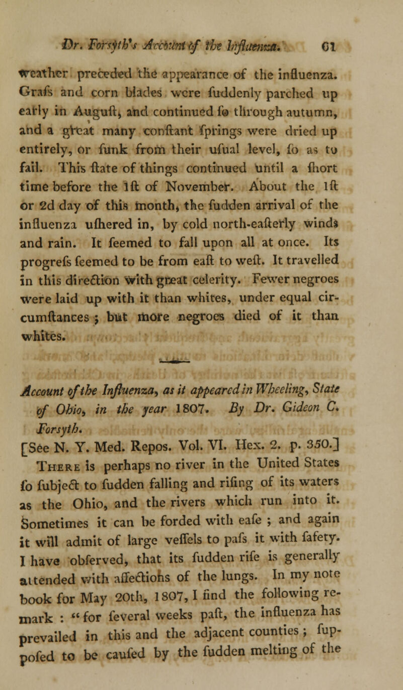 Dr. Forspb's Arcr.miff the Influenza-, CI treathcr preceded the appearance of the influenza. Grafs and corn blades were fuddenly parched up early in Auguft, and continued fo through autumn, and a great many conftant fprings were dried up entirely, or funk from their ufual level, io as tu fail. This ftate of things continued until a fhort time before the lft of November. About the lft or 2d day of this month, the fudden arrival of the influenza ufhered in, by cold north-eafterly winds and rain. It feemed to fall upon all at once. Its progrefs feemed to be from eaft to weft. It travelled in this direction with great celerity. Fewer negroes were laid up with it than whites, under equal cir- cumftances j but more negroes died of it than, whites. Account of the Influenza, at it appeared in Wheeling, State of Ohio, in the year 1807. By Dr, Gideon C, Forsyth. [See N. Y. Med. Repos. Vol. VI. Hex. 2. p. 350.] There is perhaps no river in the United States fo fubjea to fudden falling and rifing of its waters as the Ohio, and the rivers which run into it. Sometimes it can be forded with eafe ; and again it will admit of large veffels to pafs it with fafety. I have obferved, that its fudden rife is generally attended with affeftiohs of the lungs. In my note book for May 20th, 1807,1 find the following re- mark :  for feveral weeks paft, the influenza has prevailed in this and the adjacent counties ; fup- pofed to bQ caufed by the fudden melting of the