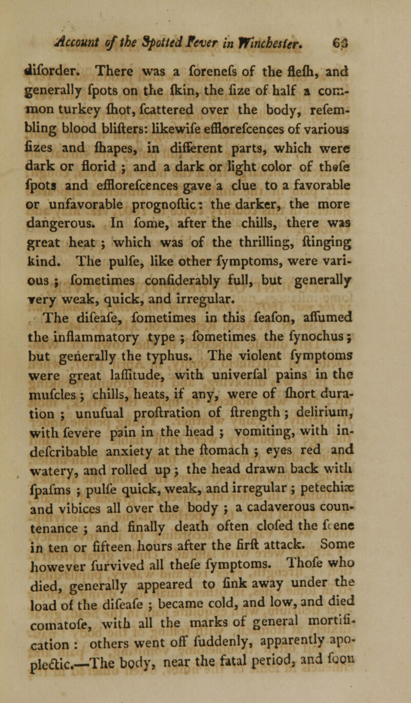 diforder. There was a forenefs of the flefh, and generally fpots on the ikin, the fize of half a com- mon turkey fliot, fcattered over the body, refem- bling blood blifters: likewife efflorefcences of various fizes and fhapes, in different parts, which were dark or florid ; and a dark or light color of thefe fpots and efflorefcences gave a clue to a favorable or unfavorable prognoftic: the darker, the more dangerous. In fome, after the chills, there was great heat ; which was of the thrilling, dinging kind. The pulfe, like other fymptoms, were vari- ous ; fometimes considerably full, but generally very weak, quick, and irregular. The difeafe, fometimes in this feafon, affumed the inflammatory type ; fometimes the fynochus; but generally the typhus. The violent fymptoms were great laflitude, with univerfal pains in the mufcles ; chills, heats, if any, were of fhort dura- tion ; unufual proftration of Strength; delirium, with fevere pain in the head ; vomiting, with in- defcribable anxiety at the ftomach ; eyes red and watery, and rolled up j the head drawn back with fpafms ; pulfe quick, weak, and irregular ; petechix and vibices all over the body ; a cadaverous coun- tenance ; and finally death often clofed the fcene in ten or fifteen hours after the firft attack. Some however furvived all thefe fymptoms. Thofe who died, generally appeared to fink away under the load of the difeafe ; became cold, and low, and died comatofe, with all the marks of general mortifi- cation : others went ofF fuddenly, apparently apo- pleftic—The body, near the fatal period, and foQB