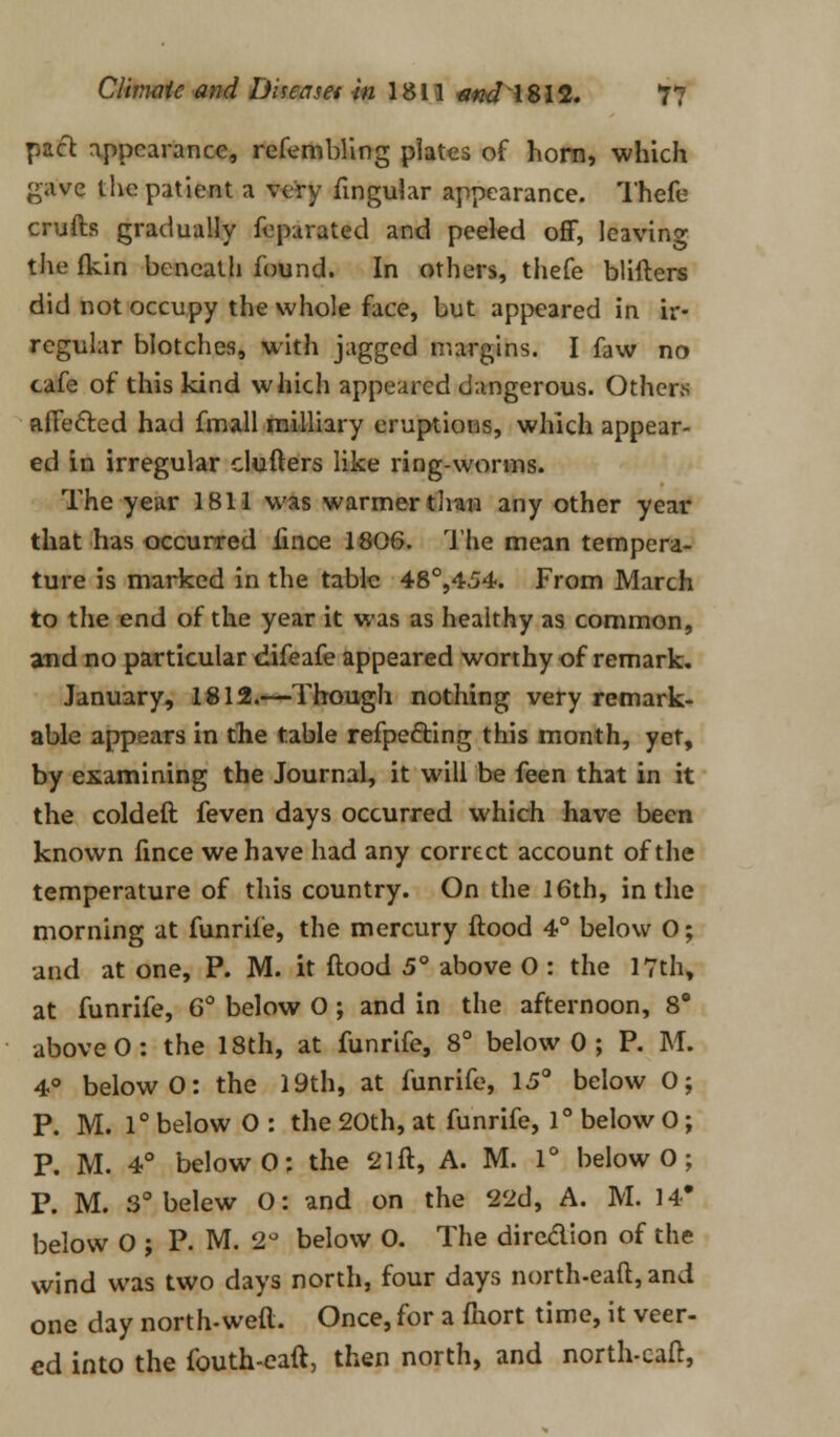 pact appearance, refembling plates of horn, which gave the patient a very lingular appearance. Thefe crufts gradually feparated and peeled off, leaving the fkin beneath found. In others, thefe blifters did not occupy the whole face, but appeared in ir- regular blotches, with jagged margins. I faw no cafe of this kind which appeared dangerous. Others affected had fmall miiliary eruptions, which appear- ed in irregular clufters like ring-worms. The year 1811 was warmer than any other year that has occurred fince 1806. The mean tempera- ture is marked in the table 48°,454. From March to the end of the year it was as healthy as common, aud no particular difeafe appeared worthy of remark. January, 1812.—Though nothing very remark- able appears in the table refpecYing this month, yet, by examining the Journal, it will be feen that in it the coldeft feven days occurred which have been known fince we have had any correct account of the temperature of this country. On the 16th, in the morning at funrife, the mercury ftood 4° below O; and at one, P. M. it flood 5° above 0 : the 17th, at funrife, 6° below O ; and in the afternoon, 8° above O: the 18th, at funrife, 8° below 0 ; P. M. 4° below O: the 19th, at funrife, 15° below 0; P. M. 1° below O : the 20th, at funrife, 1° below 0; P. M. 4° below 0; the 21 ft, A. M. 1° below 0 ; P. M. 3° belew O: and on the 22d, A. M. 14* below 0 ; P. M. 2° below O. The direction of the wind was two days north, four days north-eaft,and one day north-weft. Once, for a fnort time, it veer- ed into the fouth-eaft, then north, and north-caft,