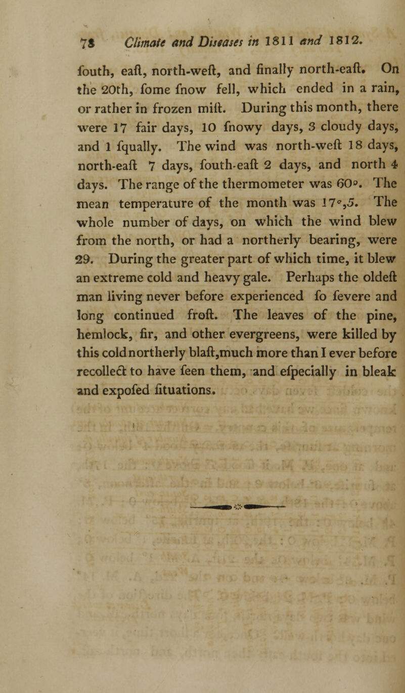 fouth, eaft, north-weft, and finally north-eaft. On the 20th, fome fnow fell, which ended in a rain, or rather in frozen mift. During this month, there were 17 fair days, 10 fnowy days, 3 cloudy days, and 1 fqually. The wind was north-weft 18 days, north-eaft 7 days, fouth-eaft 2 days, and north 4 days. The range of the thermometer was 60». The mean temperature of the month was 17^,5. The whole number of days, on which the wind blew from the north, or had a northerly bearing, were 29. During the greater part of which time, it blew an extreme cold and heavy gale. Perhaps the oldeft man living never before experienced fo fevere and long continued froft. The leaves of the pine, hemlock, fir, and other evergreens, were killed by this cold northerly blaft,much more than I ever before recoiled to have feen them, and efpecially in bleak and expofed fituations.