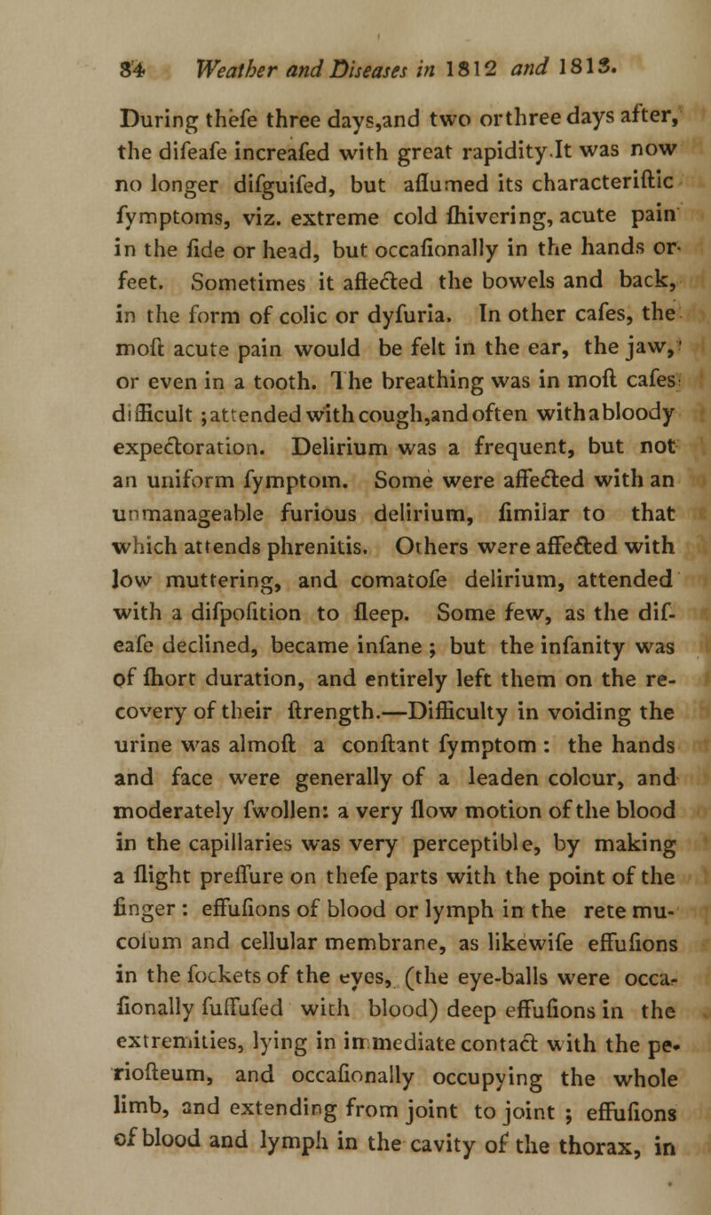 During thefe three days,and two orthreedays after, the difeafe increafed with great rapidity.lt was now no longer difguifed, but aflumed its characteristic fymptoms, viz. extreme cold fhivering, acute pain in the fide or head, but occafionally in the hands or- feet. Sometimes it affected the bowels and back, in the form of colic or dyfuria. In other cafes, the moft acute pain would be felt in the ear, the jaw,I or even in a tooth. The breathing was in moft cafes; difficult ;attended withcough,andoften withabloody expectoration. Delirium was a frequent, but not an uniform fymptom. Some were affected with an unmanageable furious delirium, fimiiar to that which attends phrenitis. Others were affected with low muttering, and comatofe delirium, attended with a difpofition to fleep. Some few, as the dif- eafe declined, became infane ; but the infanity was of fhort duration, and entirely left them on the re- covery of their ftrength.—Difficulty in voiding the urine was almoft a conftant fymptom : the hands and face were generally of a leaden colour, and moderately fwollen: a very flow motion of the blood in the capillaries was very perceptible, by making a flight preffure on thefe parts with the point of the finger : effufions of blood or lymph in the rete mu- coium and cellular membrane, as likewife effufions in the fockets of the eyes, (the eye-balls were occa- fionally fuffufed with blood) deep effufions in the extremities, lying in immediate contact with the pe- riofteum, and occafionally occupying the whole limb, and extending from joint to joint ; effufions of blood and lymph in the cavity of the thorax, in