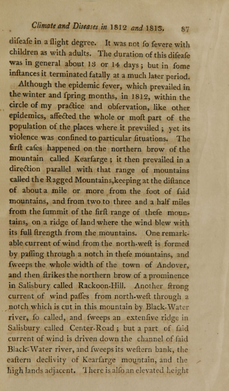 difeafe in a flight degree. It was not fo fevere with children as with adults. The duration of this difeafe was in general about IS or 14 days; but in fome inftances it terminated fatally at a much later period. Although the epidemic fever, which prevailed in the winter and fpring months, in 1812, within the circle of my pradice and obfervation, like other epidemics, aflefted the whole or moft part of the population of the places where it prevailed ; yet its violence was confined to particular fituations. The firft cafes happened on the northern brow of the mountain called Kearfarge ; it then prevailed in a direction parallel with that range of mountains called the Ragged Mountains,keeping at the diftance of about a mile or more from the foot of faid mountains, and from two to three and a half miles from the fummit of the firft range of thefe moun- tains, on a ridge of land where the wind blew with its full ftrength from the mountains. One remark- able current of wind from the north-weft is formed by parting through a notch in thefe mountains, and fweeps the whole width of the town of Andover, and then ftrikes the northern brow of a prominence in Salisbury called Rackoon-Hill. Another ftrong current of wind paffes from north-weft through a notch which is cut in this mountain by Black-Water river, fo called, and fweeps an extenfive ridge in Salisbury called Center-Road ; but a part of laid current of wind is driven down the channel of faid Black-Water river, :md fweeps its weftern bank, the eaftern declivity of Kearfarge mountain, and the high lands adjacent. rl here is alfo an elevated height