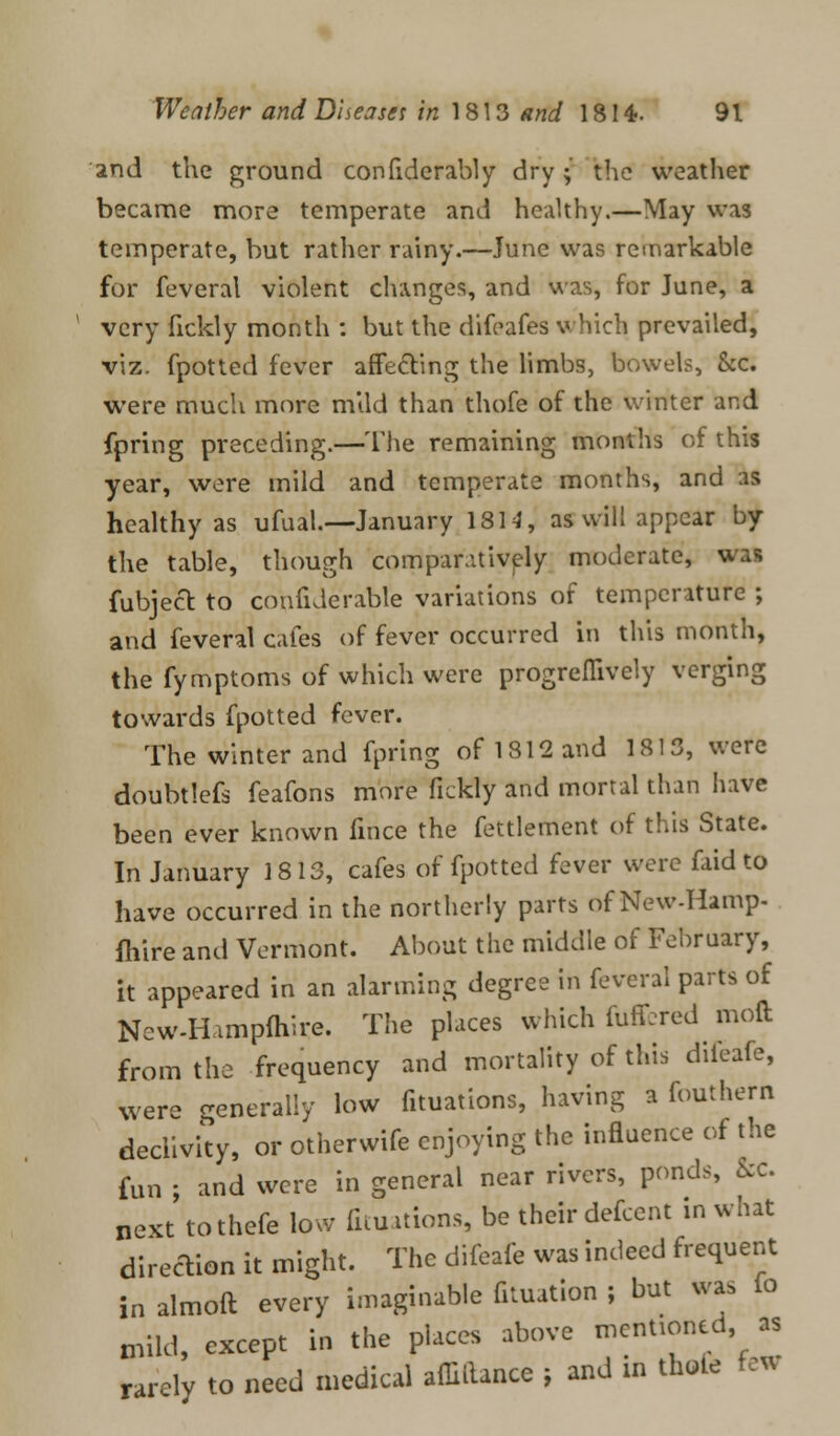 and the ground confiderably dry; the weather became more temperate and healthy.—May was temperate, but rather rainy.—June was remarkable for feveral violent changes, and was, for June, a very fickly month : but the difeafes which prevailed, viz. fpotted fever affecting the limbs, bowels, &c. were much more mild than thofe of the winter and fpring preceding.—The remaining months of this year, were mild and temperate months, and as healthy as ufual.—January 1814, as will appear by the table, though comparatively moderate, v. fubject to confiderable variations of temperature ; and feveral cafes of fever occurred in this month, the fymptoms of which were progreflively verging towards fpotted fever. The winter and fpring of 1812 and 1813, were doubtlefs feafons more fickly and mortal than have been ever known fince the fettlement of this State. In January 1813, cafes of fpotted fever were faid to have occurred in the northerly parts of New-Hamp- fhire and Vermont. About the middle of February, it appeared in an alarming degree in feveral parts of Ncw-Hampfliire. The places which fuffcred moft from the frequency and mortality of this diieafe, were generally low fituations, having a fouthern declivity, or otherwife enjoying the influence of the fun ; and were in general near rivers, ponds, &c. next tothefe low fituations, be their defcent in what direction it might. The difeafe was indeed frequent in almoft every imaginable fituation ; but was io mild, except in the places above mentioned as rarely to need medical affillance ; and in thole few