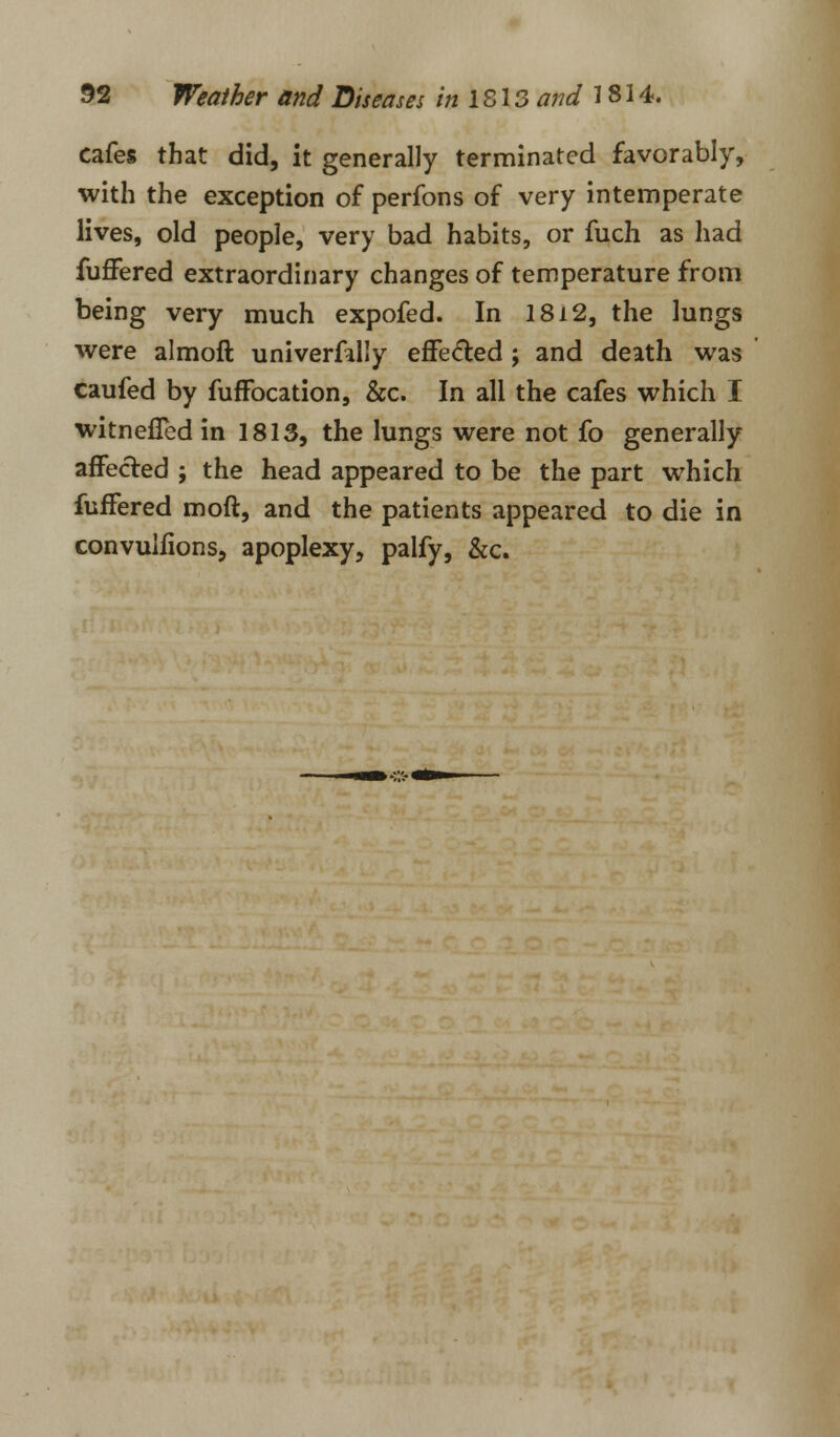 cafes that did, it generally terminated favorably, with the exception of perfons of very intemperate lives, old people, very bad habits, or fuch as had fuffered extraordinary changes of temperature from being very much expofed. In 18i2, the lungs were almoft univerfally effected; and death was caufed by fuffocation, &c. In all the cafes which I witnefled in 1813, the lungs were not fo generally affected ; the head appeared to be the part which fuffered moft, and the patients appeared to die in convulfions, apoplexy, palfy, &c.