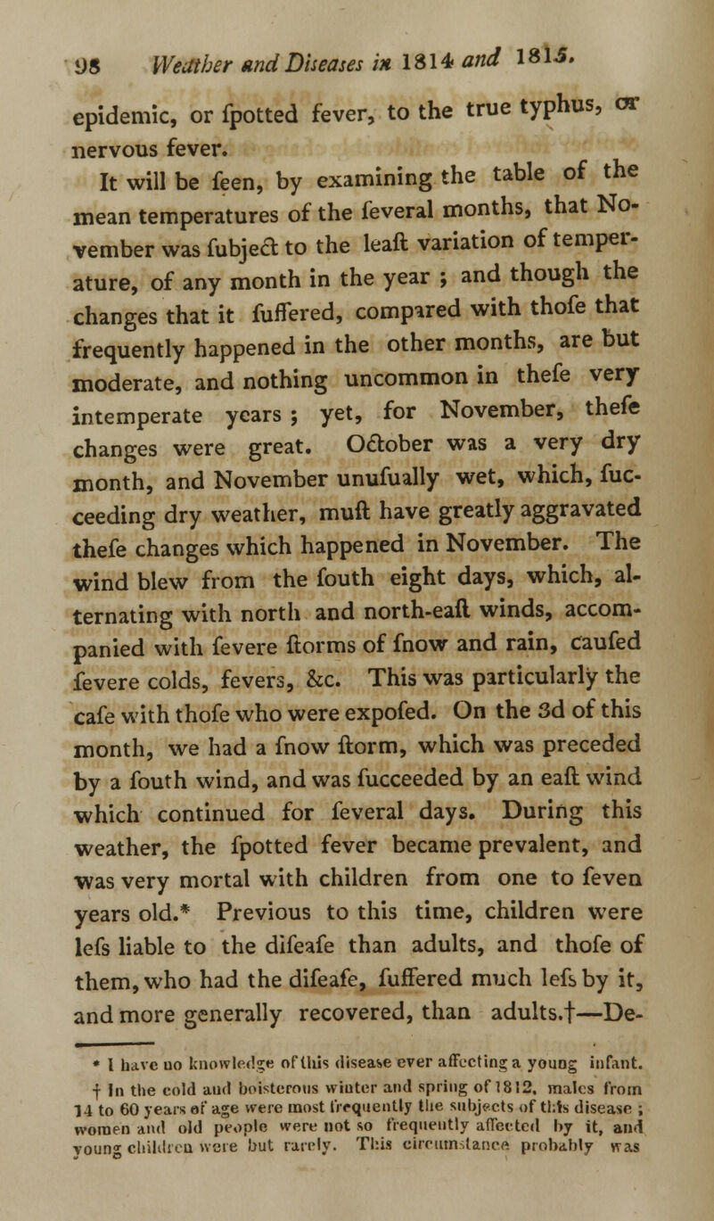 epidemic, or fpotted fever, to the true typhus, or nervous fever. It will be feen, by examining the table of the mean temperatures of the feveral months, that No- vember was fubjed to the leaft variation of temper- ature, of any month in the year ; and though the changes that it fuflered, compared with thofe that frequently happened in the other months, are but moderate, and nothing uncommon in thefe very intemperate years ; yet, for November, thefe changes were great. October was a very dry month, and November unufually wet, which, fuc- ceeding dry weather, muft have greatly aggravated thefe changes which happened in November. The wind blew from the fouth eight days, which, al- ternating with north and north-eafl winds, accom- panied with fevere ftorms of fnow and rain, caufed fevere colds, fevers, &c. This was particularly the cafe with thofe who were expofed. On the 3d of this month, we had a fnow ftorm, which was preceded by a fouth wind, and was fucceeded by an eaft wind which continued for feveral days. During this weather, the fpotted fever became prevalent, and was very mortal with children from one to feven years old.* Previous to this time, children were lefs liable to the difeafe than adults, and thofe of them, who had the difeafe, fuffered much lefs by it, and more generally recovered, than adults.f—De- * l have uo knowledge of this disease ever affecting a young infant. f In the cold and boisterous wiuter and spring of 1812, males from 14 to 60 years of age were most frequently the subjects of this disease ; women and old people were not so frequently affected by it, and voun°- children were but rarely. This circumstance probably was