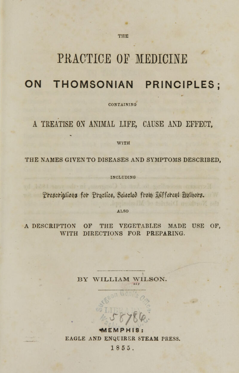 THE PRACTICE OF MEDICINE ON THOMSONIAN PRINCIPLES; CONTAINING A TREATISE ON ANIMAL LIFE, CAUSE AND EFFECT, THE NAMES GIVEN TO DISEASES AND SYMPTOMS DESCRIBED, INCLUDING fti$etlpilons fol* £hjefice, §eiecied flroh) Different HtMol*s. A DESCRIPTION OF THE VEGETABLES MADE USE OF, WITH DIRECTIONS FOR PREPARING. BY WILLIAM WILSON. W I QT;, •MEMPHIS : EAGLE AND ENQUIRER STEAM PRESS. 1855.