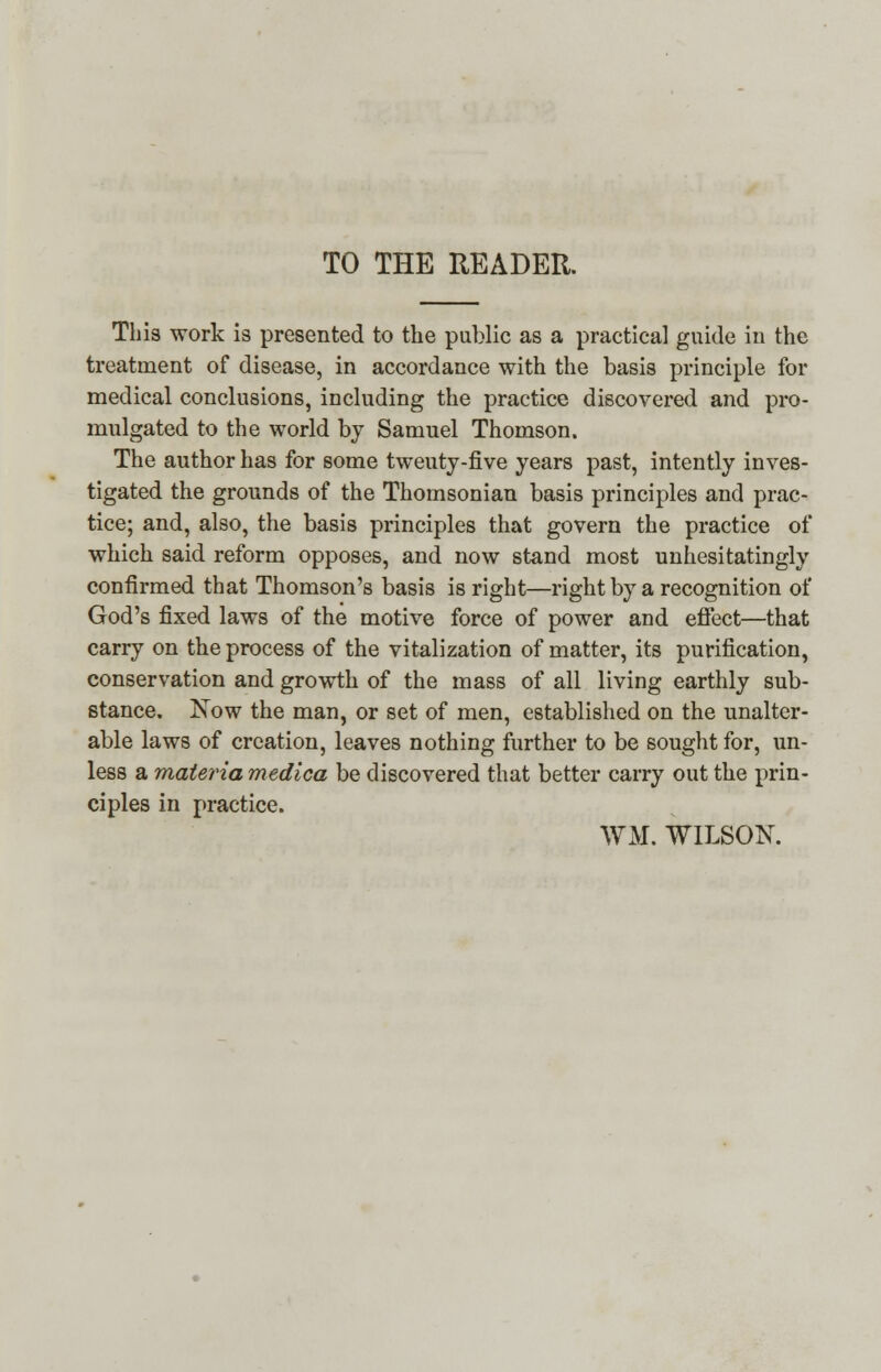 TO THE READER. This work is presented to the public as a practical guide in the treatment of disease, in accordance with the basis principle for medical conclusions, including the practice discovered and pro- mulgated to the world by Samuel Thomson. The author has for some tweuty-five years past, intently inves- tigated the grounds of the Thomsonian basis principles and prac- tice; and, also, the basis principles that govern the practice of which said reform opposes, and now stand most unhesitatingly confirmed that Thomson's basis is right—right by a recognition of God's fixed laws of the motive force of power and effect—that carry on the process of the vitalization of matter, its purification, conservation and growth of the mass of all living earthly sub- stance. Now the man, or set of men, established on the unalter- able laws of creation, leaves nothing further to be sought for, un- less a materia medica be discovered that better carry out the prin- ciples in practice. WM. WILSON.