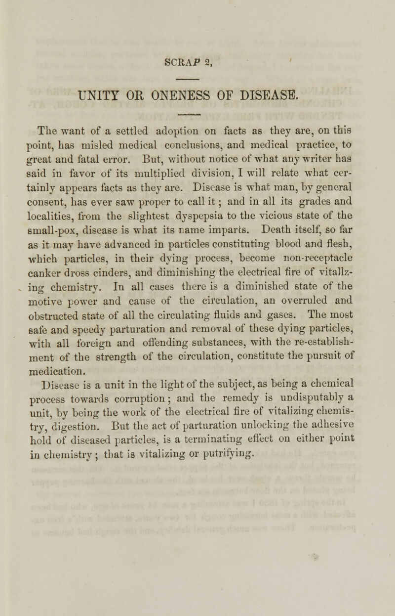 UNITY OR ONENESS OF DISEASE. The want of a settled adoption on facts as they are, on this point, has misled medical conclusions, and medical practice, to great and fatal error. But, without notice of what any writer has said in favor of its multiplied division. I will relate what cer- tainly appears facts as they are. Disease is what man, by general consent, has ever saw proper to call it; and in all its grades and localities, ii'om the slightest dyspepsia to the vicious state of the small-pox, disease is what its name imparts. Death itself, so far as it may have advanced in particles constituting blood and flesh, which particles, in their dying process, become non-receptacle canker dross cinders, and diminishing the electrical fire of vitaliz- ing chemistry. In all cases there is a diminished state of the motive power and cause of the circulation, an overruled and obstructed state of all the circulating fluids and gases. The most safe and speedy parturation and removal of these dying particles, with all foreign and offending substances, with the re-establish- ment of the strength of the circulation, constitute the pursuit of medication. Disease is a unit in the light of the subject, as being a chemical process towards corruption; and the remedy is undisputably a unit, by being the work of the electrical fire of vitalizing chemis- try, digestion. But the act of parturation unlocking the adhesive hold of diseased particles, is a terminating effect on either point in chemistry ; that is vitalizing or putrifying.