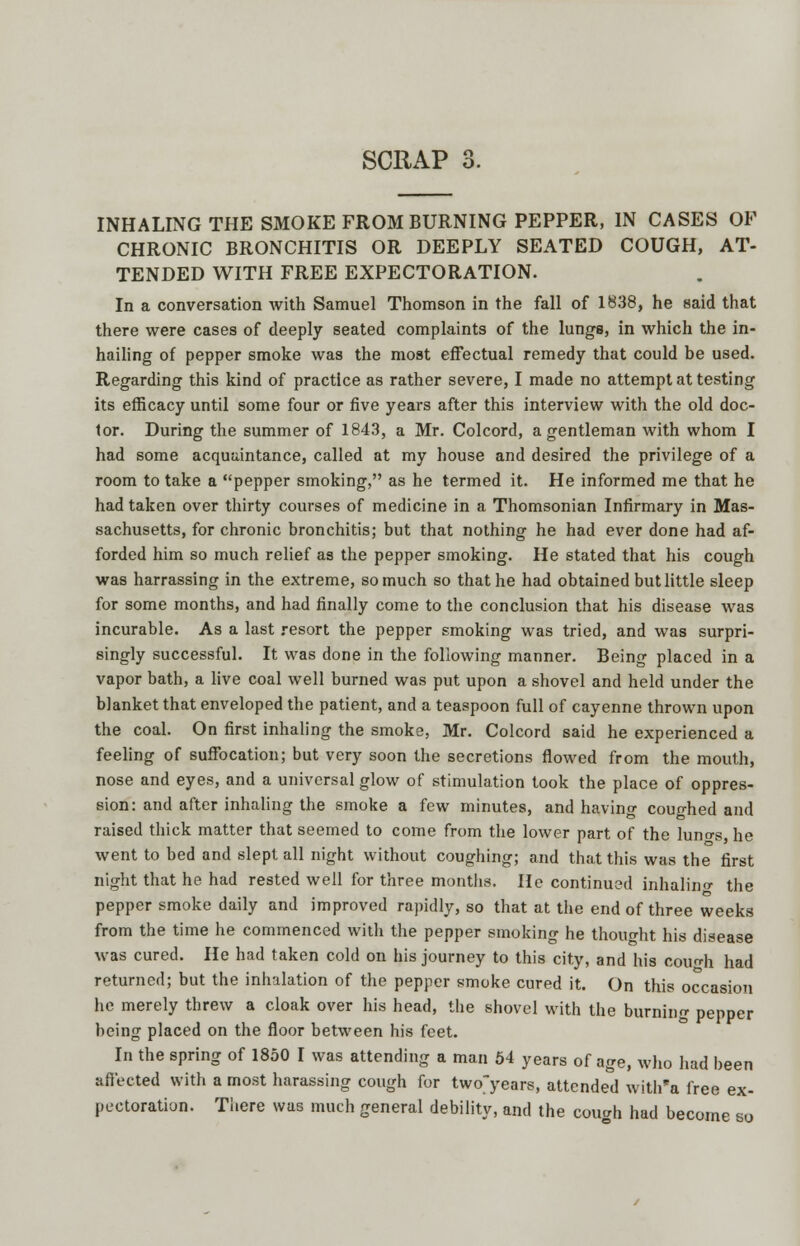 INHALING THE SMOKE FROM BURNING PEPPER, IN CASES OF CHRONIC BRONCHITIS OR DEEPLY SEATED COUGH, AT- TENDED WITH FREE EXPECTORATION. In a conversation with Samuel Thomson in the fall of 1838, he said that there were cases of deeply seated complaints of the lunga, in which the in- hailing of pepper smoke was the moat effectual remedy that could be used. Regarding this kind of practice as rather severe, I made no attempt at testing its efficacy until some four or five years after this interview with the old doc- tor. During the summer of 1843, a Mr. Colcord, a gentleman with whom I had some acquaintance, called at my house and desired the privilege of a room to take a pepper smoking, as he termed it. He informed me that he had taken over thirty courses of medicine in a Thomsonian Infirmary in Mas- sachusetts, for chronic bronchitis; but that nothing he had ever done had af- forded him so much relief as the pepper smoking. He stated that his cough was harrassing in the extreme, so much so that he had obtained but little sleep for some months, and had finally come to the conclusion that his disease was incurable. As a last resort the pepper smoking was tried, and was surpri- singly successful. It was done in the following manner. Being placed in a vapor bath, a live coal well burned was put upon a shovel and held under the blanket that enveloped the patient, and a teaspoon full of cayenne thrown upon the coal. On first inhaling the smoke, Mr. Colcord said he experienced a feeling of suffocation; but very soon the secretions flowed from the mouth, nose and eyes, and a universal glow of stimulation took the place of oppres- sion: and after inhaling the smoke a few minutes, and having coughed and raised thick matter that seemed to come from the lower part of the luno-s he went to bed and slept all night without coughing; and that this was the first night that he had rested well for three months. He continued inhalino- the pepper smoke daily and improved rapidly, so that at the end of three weeks from the time he commenced with the pepper smoking he thought his disease was cured. He had taken cold on his journey to this city, and his eolith had returned; but the inhalation of the pepper smoke cured it. On this occasion he merely threw a cloak over his head, the shovel with the burning pepper being placed on the floor between his feet. In the spring of 1850 I was attending a man 54 years of age, who had been affected with a most harassing cough for twofyears, attended with'a free ex- pectoration. There was much general debility, and the cough had become so