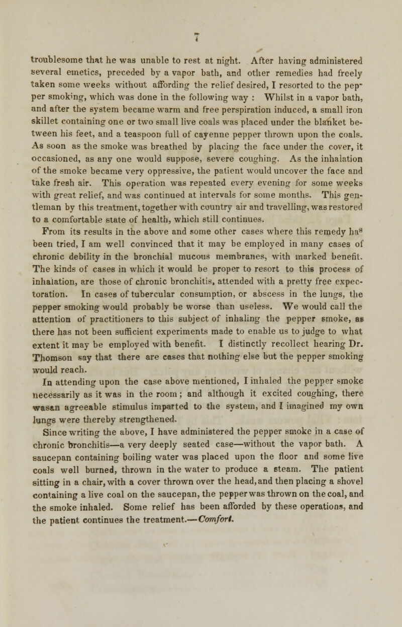 troublesome that he was unable to rest at night. After having administered several emetics, preceded by a vapor bath, and other remedies had freely taken some weeks without affording the relief desired, I resorted to the pep* per smok'ng, which was done in the following way : Whilst in a vapor bath, and after the system became warm and free perspiration induced, a small iron skillet containing one or two small live coals was placed under the blanket be- tween his feet, and a teaspoon full of cayenne pepper thrown upon the coals. As soon as the smoke was breathed by placing the face under the cover, it occasioned, as any one would suppose, severe coughing. As the inhalation of the smoke became very oppressive, the patient would uncover the face and take fresh air. This operation was repeated every evening for some weeks with great relief, and was continued at intervals for some months. This gen- tleman by this treatment, together with country air and travelling, was restored to a comfortable state of health, which still continues. From its results in the above and some other cases where this remedy ha*5 been tried, I am well convinced that it may be employed in many cases of chronic debility in the bronchial mucous membranes, with marked benefit. The kinds of cases in which it would be proper to resort to this process of inhalation, are those of chronic bronchitis, attended with a pretty free expec- toration. In cases of tubercular consumption, or abscess in the lungs, the pepper smoking would probably be worse than useless. We would call the attention of practitioners to this subject of inhaling the pepper 6moke, as there has not been sufficient experiments made to enable us to judge to what extent it may be employed with benefit. I distinctly recollect hearing Dr. Thomson say that there are cases that nothing else but the pepper smoking would reach. In attending upon the case above mentioned, I inhaled the pepper smoke necessarily as it was in the room; and although it excited coughing, there was&n agreeable stimulus imparted to the system, and I imagined my own lungs were thereby strengthened. Since writing the above, I have administered the pepper smoke in a case of chronic bronchitis—a very deeply seated case—without the vapor bath. A saucepan containing boiling water was placed upon the floor and some live coals well burned, thrown in the water to produce a steam. The patient sitting in a chair, with a cover thrown over the head, and then placing a shovel containing a live coal on the saucepan, the pepper was thrown on the coal, and the smoke inhaled. Some relief has been afforded by these operations, and the patient continues the treatment.—Comfort.