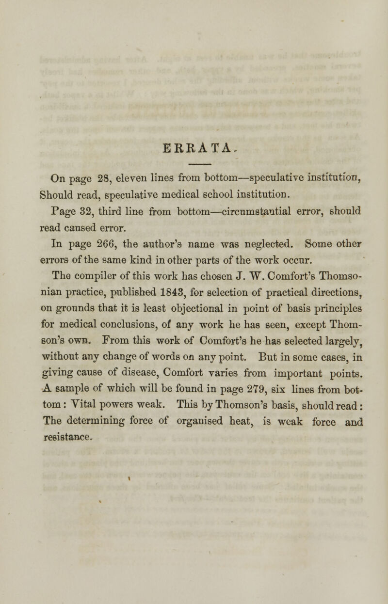 ERRATA. On page 28, eleven lines from bottom—speculative institution, Should read, speculative medical school institution. Page 32, third line from bottom—circumstantial error, should read caused error. In page 266, the author's name was neglected. Some other errors of the same kind in other parts of the work occur. The compiler of this work has chosen J. W. Comfort's Thomso- nian practice, published 1843, for selection of practical directions, on grounds that it is least objectional in point of basis principles for medical conclusions, of any work he has seen, except Thom- son's own. From this work of Comfort's he has selected largely, without any change of words on any point. But in some cases, in giving cause of disease, Comfort varies from important points. A sample of which will be found in page 279, six lines from bot- tom : Vital powers weak. This by Thomson's basis, should read: The determining force of organised heat, is weak force and resistance.