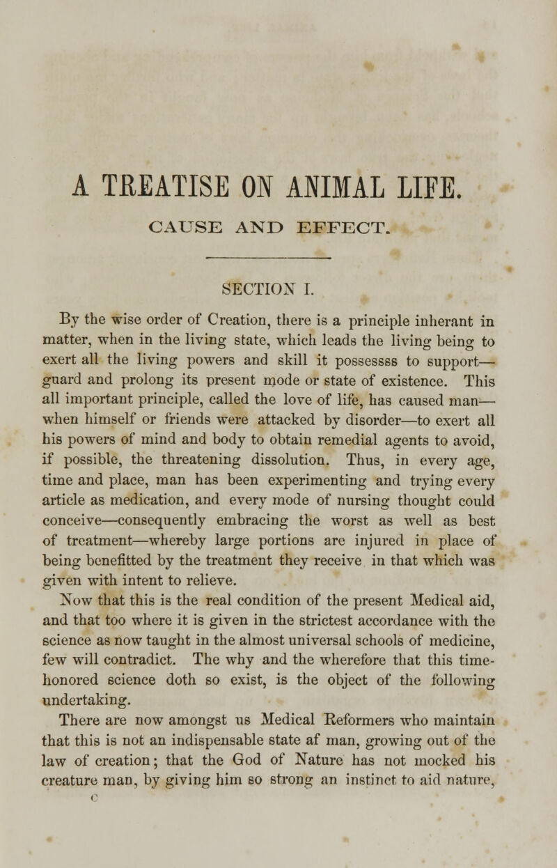 A TREATISE ON ANIMAL LIFE. CAUSE AND EFFECT. SECTION I. By the wise order of Creation, there is a principle inherant in matter, when in the living state, which leads the living being to exert all the living powers and skill it possessss to support— guard and prolong its present mode or state of existence. This all important principle, called the love of life, has caused man— when himself or friends were attacked by disorder—to exert all his powers of mind and body to obtain remedial agents to avoid, if possible, the threatening dissolution. Thus, in every age, time and place, man has been experimenting and trying every article as medication, and every mode of nursing thought could conceive—consequently embracing the worst as well as best of treatment—whereby large portions are injured in place of being benefitted by the treatment they receive in that which was given with intent to relieve. Now that this is the real condition of the present Medical aid, and that too where it is given in the strictest accordance with the science as now taught in the almost universal schools of medicine, few will contradict. The why and the wherefore that this time- honored science doth so exist, is the object of the following undertaking. There are now amongst us Medical Reformers who maintain that this is not an indispensable state af man, growing out of the law of creation; that the God of Nature has not mocked his creature man, by giving him so strong an instinct to aid nature.