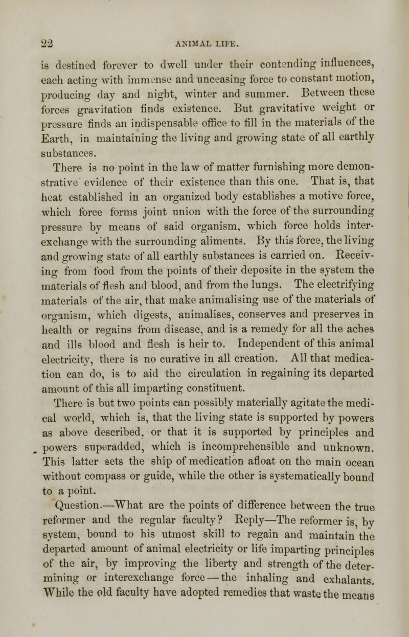 is destined forever to dwell under their contending influences, each acting with immense and unceasing force to constant motion, producing day and night, winter and summer. Between these forces gravitation finds existence. But gravitative weight or pressure finds an indispensable office to fill in the materials of the Earth, in maintaining the living and growing state of all earthly substances. There is no point in the law of matter furnishing more demon- strative evidence of their existence than this one. That is, that heat established in an organized body establishes a motive force, which force forms joint union with the force of the surrounding pressure by means of said organism, which force holds inter- exchange with the surrounding aliments. By this force, the living and growing state of all earthly substances is carried on. Receiv- ing from food from the points of their deposite in the system the materials of flesh and blood, and from the lungs. The electrifying materials of the air, that make animalising use of the materials of organism, which digests, animalises, conserves and preserves in health or regains from disease, and is a remedy for all the aches and ills blood and flesh is heir to. Independent of this animal electricity, there is no curative in all creation. All that medica- tion can do, is to aid the circulation in regaining its departed amount of this all imparting constituent. There is but two points can possibly materially agitate the medi- cal world, which is, that the living state is supported by powers as above described, or that it is supported by principles and powers superadded, which is incomprehensible and unknown. This latter sets the ship of medication afloat on the main ocean without compass or guide, while the other is systematically bound to a point. Question.—What are the points of difference between the true reformer and the regular faculty? Beply—The reformer is by system, bound to his utmost skill to regain and maintain the departed amount of animal electricity or life imparting principles of the air, by improving the liberty and strength of the deter- mining or interexchange force — the inhaling and exhalants. While the old faculty have adopted remedies that waste the means