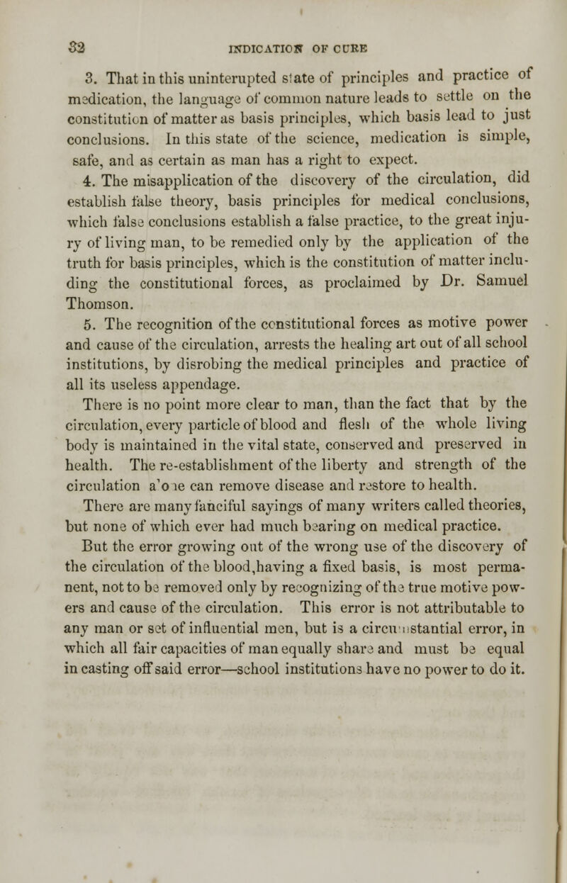 3. That in this uninterupted slate of principles and practice of medication, the language of common nature leads to settle on the constitution of matter as basis principles, which basis lead to just conclusions. In this state of the science, medication is simple, safe, and as certain as man has a right to expect. 4. The misapplication of the discovery of the circulation, did establish false theory, basis principles for medical conclusions, which false conclusions establish a false practice, to the great inju- ry of living man, to be remedied only by the application of the truth for basis principles, which is the constitution of matter inclu- ding the constitutional forces, as proclaimed by Dr. Samuel Thomson. 5. The recognition of the constitutional forces as motive power and cause of the circulation, arrests the healing art out of all school institutions, by disrobing the medical principles and practice of all its useless appendage. There is no point more clear to man, than the fact that by the circulation, every particle of blood and flesh of the whole living body is maintained in the vital state, conserved and preserved in health. The re-establishment of the liberty and strength of the circulation a'o le can remove disease and restore to health. There are many fanciful sayings of many writers called theories, but none of which ever had much bearing on medical practice. But the error growing out of the wrong use of the discovery of the circulation of the blood,having a fixed basis, is most perma- nent, not to be removed only by recognizing of the true motive pow- ers and cause of the circulation. This error is not attributable to any man or set of influential men, but is a circumstantial error, in which all fair capacities of man equally share and must be equal in casting off said error—school institutions have no power to do it.