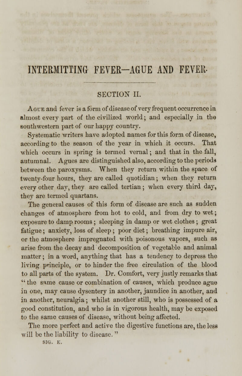 INTERMITTING FEVER-AGUE AND FEVER- SECTION II. Ague and fever is a form of disease of very frequent occurrence in almost every part of the civilized world; and especially in the southwestern part of our happy country. Systematic writers have adopted names for this form of disease, according to the season of the year in which it occurs. That which occurs in spring is termed vernal; and that in the fall, autumnal. Agues are distinguished also, according to the period* between the paroxysms. When they return within the space of twenty-four hours, they are called quotidian; when they return every other day, they are called tertian ; when every third day, they are termed quartans. The general causes of this form of disease are such as sudden changes of atmosphere from hot to cold, and from dry to wet; exposure to damp rooms; sleeping in damp or wet clothes ; great fatigue; anxiety, loss of sleep; poor diet; breathing impure air, or the atmosphere impregnated with poisonous vapors, such as arise from the decay and decomposition of vegetable and animal matter; in a word, anything that has a tendency to depress the living principle, or to hinder the free circulation of the blood to all parts of the system. Dr. Comfort, very justly remarks that  the same cause or combination of causes, which produce ague in one, may cause dysentery in another, jaundice in another, and in another, neuralgia; whilst another still, who is possessed of a good constitution, and who is in vigorous health, may be exposed to the same causes of disease, without being affected. The more perfect and active the digestive functions are, the less will be the liability to disease.  SIG. B.