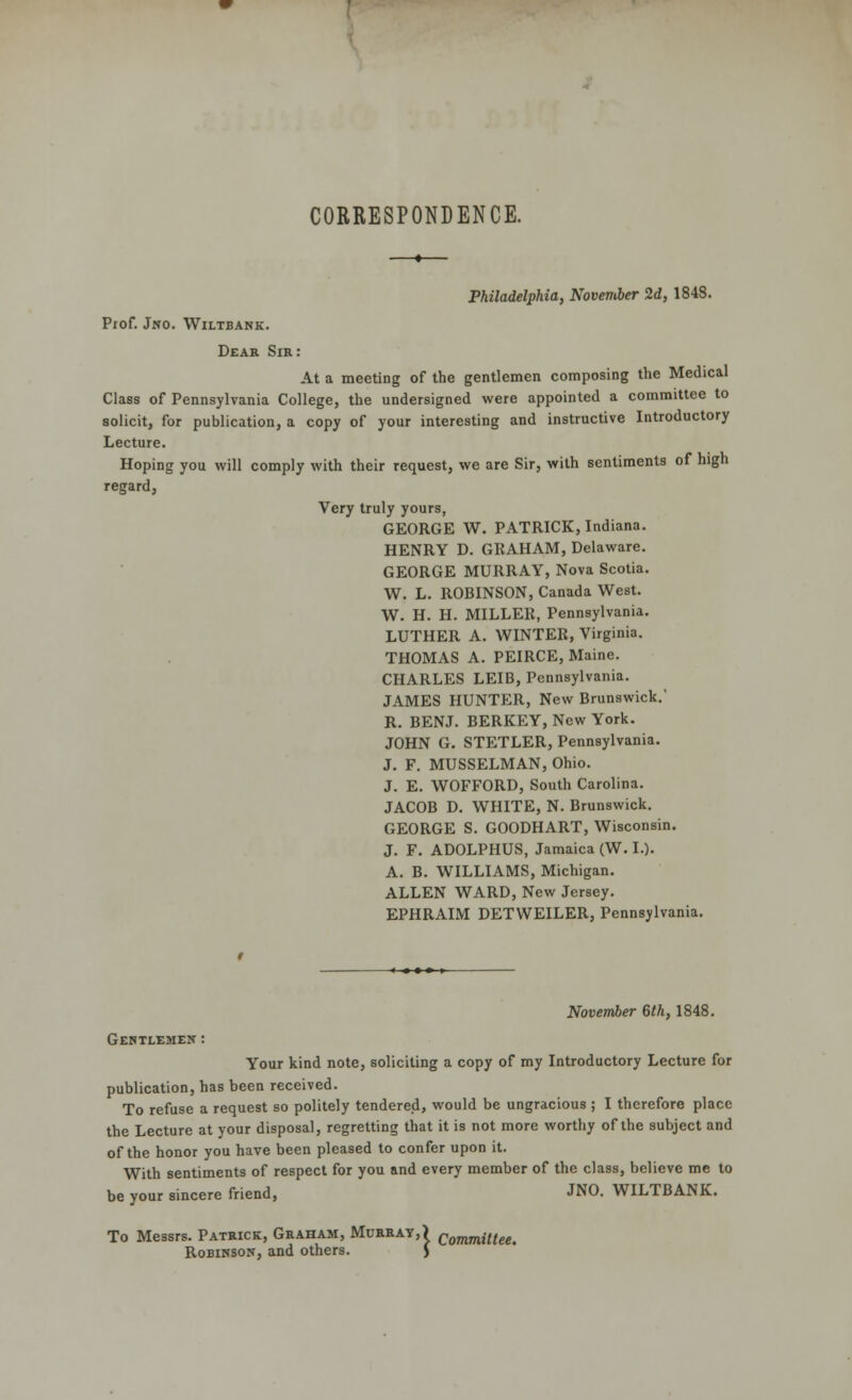 CORRESPONDENCE. —*— Philadelphia, November 2d, 1848. Prof. Jno. Wiltbank. Dear Sir: At a meeting of the gentlemen composing the Medical Class of Pennsylvania College, the undersigned were appointed a committee to solicit, for publication, a copy of your interesting and instructive Introductory Lecture. Hoping you will comply with their request, we are Sir, with sentiments of high regard, Very truly yours, GEORGE W. PATRICK, Indiana. HENRY D. GRAHAM, Delaware. GEORGE MURRAY, Nova Scotia. W. L. ROBINSON, Canada West. W. H. H. MILLEH, Pennsylvania. LUTHER A. WINTER, Virginia. THOMAS A. PEIRCE, Maine. CHARLES LEIB, Pennsylvania. JAMES HUNTER, New Brunswick.' R. BENJ. BERKEY, New York. JOHN G. STETLER, Pennsylvania. J. F. MUSSELMAN, Ohio. J. E. WOFFORD, South Carolina. JACOB D. WHITE, N. Brunswick. GEORGE S. GOODHART, Wisconsin. J. F. ADOLPHUS, Jamaica (W. I.). A. B. WILLIAMS, Michigan. ALLEN WARD, New Jersey. EPHRAIM DETWEILER, Pennsylvania. November 6th, 1848. Gentlemen : Your kind note, soliciting a copy of my Introductory Lecture for publication, has been received. To refuse a request so politely tendered, would be ungracious ; I therefore place the Lecture at your disposal, regretting that it is not more worthy of the subject and of the honor you have been pleased to confer upon it. With sentiments of respect for you and every member of the class, believe me to be your sincere friend, JNO. WILTBANK. To Messrs. Patrick, Graham, Murray,) Commilteet Robinson, and others. J