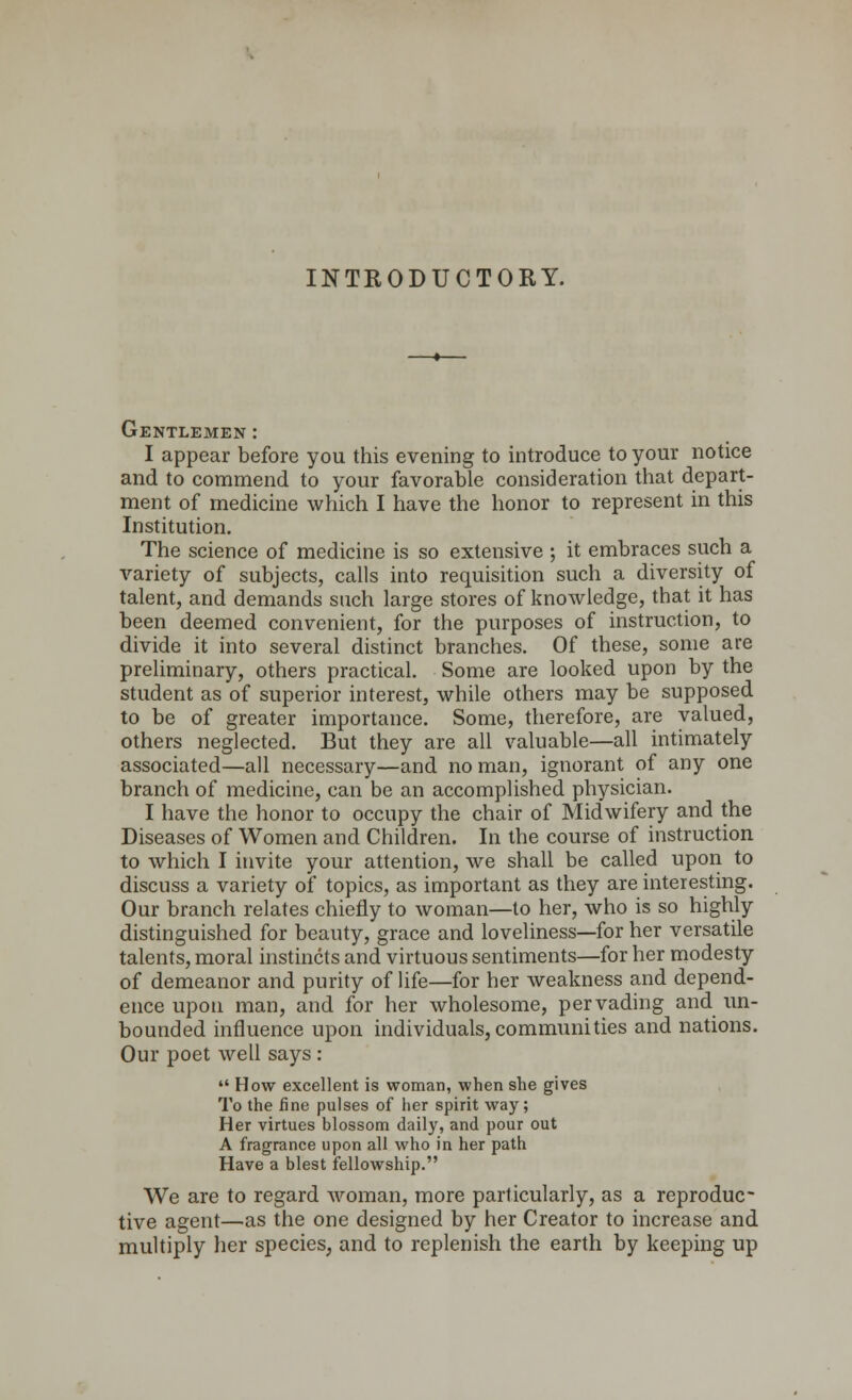 INTRODUCTORY. Gentlemen : I appear before you this evening to introduce to your notice and to commend to your favorable consideration that depart- ment of medicine which I have the honor to represent in this Institution. The science of medicine is so extensive ; it embraces such a variety of subjects, calls into requisition such a diversity of talent, and demands such large stores of knowledge, that it has been deemed convenient, for the purposes of instruction, to divide it into several distinct branches. Of these, some are preliminary, others practical. Some are looked upon by the student as of superior interest, while others may be supposed to be of greater importance. Some, therefore, are valued, others neglected. But they are all valuable—all intimately associated—all necessary—and no man, ignorant of any one branch of medicine, can be an accomplished physician. I have the honor to occupy the chair of Midwifery and the Diseases of Women and Children. In the course of instruction to which I invite your attention, we shall be called upon to discuss a variety of topics, as important as they are interesting. Our branch relates chiefly to woman—to her, who is so highly distinguished for beauty, grace and loveliness—for her versatile talents, moral instincts and virtuous sentiments—for her modesty of demeanor and purity of life—for her weakness and depend- ence upon man, and for her wholesome, pervading and un- bounded influence upon individuals,communities and nations. Our poet well says :  How excellent is woman, when she gives To the fine pulses of her spirit way; Her virtues blossom daily, and pour out A fragrance upon all who in her path Have a blest fellowship. We are to regard woman, more particularly, as a reproduc- tive agent—as the one designed by her Creator to increase and multiply her species, and to replenish the earth by keeping up