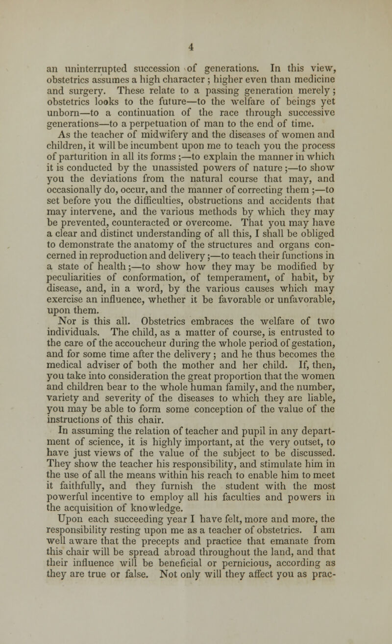 an uninterrupted succession of generations. In this view, obstetrics assumes a high character ; higher even than medicine and surgery. These relate to a passing generation merely; obstetrics looks to the future—to the welfare of beings yet unborn—to a continuation of the race through successive generations—to a perpetuation of man to the end of time. As the teacher of midwifery and the diseases of women and children, it will be incumbent upon me to teach you the process of parturition in all its forms ;—to explain the manner in which it is conducted by the unassisted powers of nature ;—to show you the deviations from the natural course that may, and occasionally do, occur, and the manner of correcting them ;—to set before you the difficulties, obstructions and accidents that may intervene, and the various methods by which they may be prevented, counteracted or overcome. That you may have a clear and distinct understanding of all this, I shall be obliged to demonstrate the anatomy of the structures and organs con- cerned in reproduction and delivery;—to teach their functions in a state of health;—to show how they may be modified by peculiarities of conformation, of temperament, of habit, by disease, and, in a word, by the various causes which may exercise an influence, whether it be favorable or unfavorable, upon them. Nor is this all. Obstetrics embraces the welfare of two individuals. The child, as a matter of course, is entrusted to the care of the accoucheur during the whole period of gestation, and for some time after the delivery; and he thus becomes the medical adviser of both the mother and her child. If, then, you take into consideration the great proportion that the women and children bear to the whole human family, and the number, variety and severity of the diseases to which they are liable, you may be able to form some conception of the value of the instructions of this chair. In assuming the relation of teacher and pupil in any depart- ment of science, it is highly important, at the very outset, to have just views of the value of the subject to be discussed. They show the teacher his responsibility, and stimulate him in the use of all the means within his reach to enable him to meet it faithfully, and they furnish the student with the most powerful incentive to employ all his faculties and powers in the acquisition of knowledge. Upon each succeeding year I have felt, more and more, the responsibility resting upon me as a teacher of obstetrics. I am well aware that the precepts and practice that emanate from this chair will be spread abroad throughout the land, and that their influence will be beneficial or pernicious, according as they are true or false. Not only will they affect you as prac-