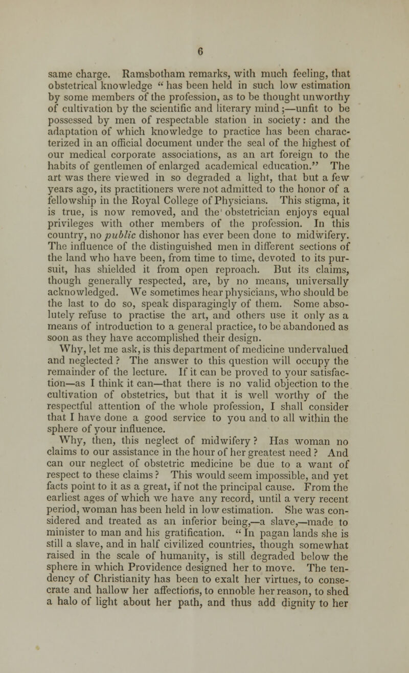 same charge. Ramsbotham remarks, with much feeling, that obstetrical knowledge  has been held in such low estimation by some members of the profession, as to be thought unworthy of cultivation by the scientific and literary mind;—unfit to be possessed by men of respectable station in society: and the adaptation of which knowledge to practice has been charac- terized in an official document under the seal of the highest of our medical corporate associations, as an art foreign to the habits of gentlemen of enlarged academical education. The art was there viewed in so degraded a light, that but a few years ago, its practitioners were not admitted to the honor of a fellowship in the Royal College of Physicians. This stigma, it is true, is now removed, and the1 obstetrician enjoys equal privileges with other members of the profession. In this country, no public dishonor has ever been done to midwifery. The influence of the distinguished men in different sections of the land who have been, from time to time, devoted to its pur- suit, has shielded it from open reproach. But its claims, though generally respected, are, by no means, universally acknowledged. We sometimes hear physicians, who should be the last to do so, speak disparagingly of them. Some abso- lutely refuse to practise the art, and others use it only as a means of introduction to a general practice, to be abandoned as soon as they have accomplished their design. Why, let me ask, is this department of medicine undervalued and neglected ? The answer to this question will occupy the remainder of the lecture. If it can be proved to your satisfac- tion—as I think it can—that there is no valid objection to the cultivation of obstetrics, but that it is well worthy of the respectful attention of the whole profession, I shall consider that I have done a good service to you and to all within the sphere of your influence. Why, then, this neglect of midwifery ? Has woman no claims to our assistance in the hour of her greatest need ? And can our neglect of obstetric medicine be due to a want of respect to these claims ? This would seem impossible, and yet facts point to it as a great, if not the principal cause. From the earliest ages of which we have any record, until a very recent period, woman has been held in low estimation. She was con- sidered and treated as an inferior being,—a slave,—made to minister to man and his gratification.  In pagan lands she is still a slave, and in half civilized countries, though somewhat raised in the scale of humanity, is still degraded below the sphere in which Providence designed her to move. The ten- dency of Christianity has been to exalt her virtues, to conse- crate and hallow her affections, to ennoble her reason, to shed a halo of light about her path, and thus add dignity to her