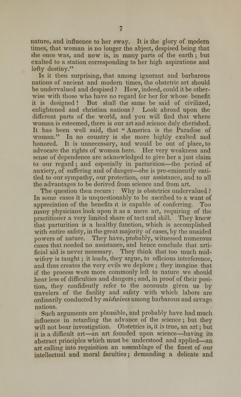 nature, and influence to her sway. It is the glory of modern times, that woman is no longer the abject, despised being that she once was, and now is, in many parts of the earth; but exalted to a station corresponding to her high aspirations and lofty destiny. Is it then surprising, that among ignorant and barbarous nations of ancient and modern times, the obstetric art should be undervalued and despised ? How, indeed, could it be other- wise with those who have no regard for her for whose benefit it is designed! But shall the same be said of civilized, enlightened and christian nations ? Look abroad upon the different parts of the world, and you will find that where woman is esteemed, there is our art and science duly cherished. It has been well said, that  America is the Paradise of woman. In no country is she more highly exalted and honored. It is unnecessary, and would be out of place, to advocate the rights of woman here. Her very weakness and sense of dependence are acknowledged to give her a just claim to our regard; and especially in parturition—the period of anxiety, of suffering and of danger—she is pre-eminently enti- tled to our sympathy, our protection, our assistance, and to all the advantages to be derived from science and from art. The question then recurs : Why is obstetrics undervalued ? In some cases it is unquestionably to be ascribed to a want of appreciation of the benefits it is capable of conferring. Too many physicians look upon it as a mere art, requiring of the practitioner a very limited share of tact and skill. They know that parturition is a healthy function, which is accomplished with entire safety, in the great majority of cases, by the unaided powers of nature. They have, probably, witnessed numerous cases that needed no assistance, and hence conclude that arti- ficial aid is never necessary. They think that too much mid- wifery is taught; it leads, they argue, to officious interference, and thus creates the very evils we deplore ; they imagine that if the process were more commonly left to nature we should hear less of difficulties and dangers; and, in proof of their posi- tion, they confidently refer to the accounts given us by travelers of the facility and safety with which labors are ordinarily conducted by midwives among barbarous and savage nations. Such arguments are plausible, and probably have had much influence in retarding the advance of the science; but they will not bear investigation. Obstetrics is, it is true, an art; but it is a difficult art—an art founded upon science—having its abstract principles which must be understood and applied—an art calling into requisition an assemblage of the finest of our intellectual and moral faculties; demanding a delicate and