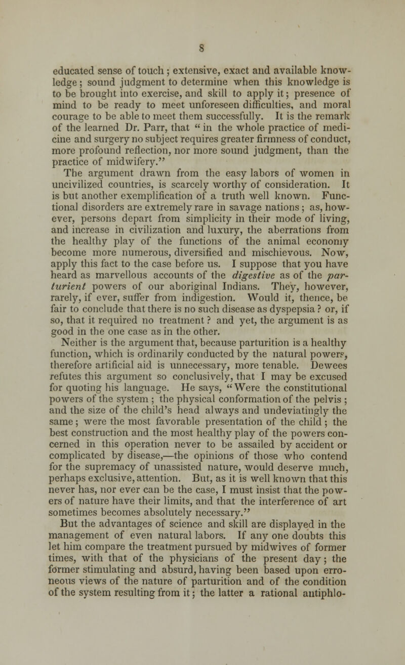educated sense of touch; extensive, exact and available know- ledge ; sound judgment to determine when this knowledge is to be brought into exercise, and skill to apply it; presence of mind to be ready to meet unforeseen difficulties, and moral courage to be able to meet them successfully. It is the remark of the learned Dr. Parr, that in the whole practice of medi- cine and surgery no subject requires greater firmness of conduct, more profound reflection, nor more sound judgment, than the practice of midwifery. The argument drawn from the easy labors of women in uncivilized countries, is scarcely worthy of consideration. It is but another exemplification of a truth well known. Func- tional disorders are extremely rare in savage nations ; as, how- ever, persons depart from simplicity in their mode of living, and increase in civilization and luxury, the aberrations from the healthy play of the functions of the animal economy become more numerous, diversified and mischievous. Now, apply this fact to the case before us. I suppose that you have heard as marvellous accounts of the digestive as of the par- turient powers of our aboriginal Indians. They, however, rarely, if ever, suffer from indigestion. Would it, thence, be fair to conclude that there is no such disease as dyspepsia ? or, if so, that it required no treatment ? and yet, the argument is as good in the one case as in the other. Neither is the argument that, because parturition is a healthy function, which is ordinarily conducted by the natural power?, therefore artificial aid is unnecessary, more tenable. Dewces refutes this argument so conclusively, that I may be excused for quoting his language. He says, Were the constitutional powers of the system ; the physical conformation of the pelvis ; and the size of the child's head always and undeviatingly the same ; were the most favorable presentation of the child ; the best construction and the most healthy play of the powers con- cerned in this operation never to be assailed by accident or complicated by disease,—the opinions of those who contend for the supremacy of unassisted nature, would deserve much, perhaps exclusive, attention. But, as it is well known that this never has, nor ever can be the case, I must insist that the pow- ers of nature have their limits, and that the interference of art sometimes becomes absolutely necessary. But the advantages of science and skill are displayed in the management of even natural labors. If any one doubts this let him compare the treatment pursued by midwives of former times, with that of the physicians of the present day; the former stimulating and absurd, having been based upon erro- neous views of the nature of parturition and of the condition of the system resulting from it; the latter a rational antiphlo-