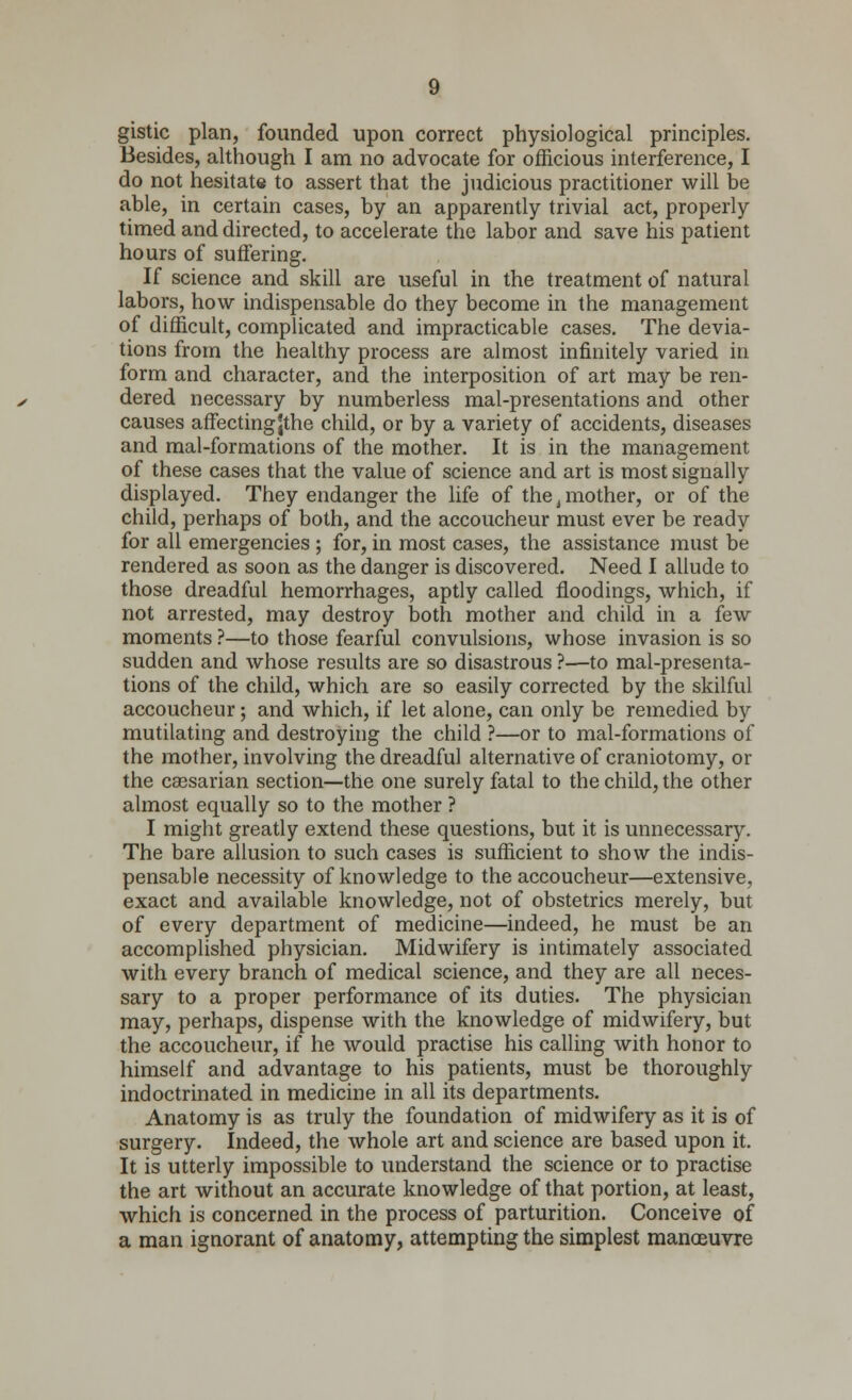 gistic plan, founded upon correct physiological principles. Besides, although I am no advocate for officious interference, I do not hesitate to assert that the judicious practitioner will be able, in certain cases, by an apparently trivial act, properly timed and directed, to accelerate the labor and save his patient hours of suffering. If science and skill are useful in the treatment of natural labors, how indispensable do they become in the management of difficult, complicated and impracticable cases. The devia- tions from the healthy process are almost infinitely varied in form and character, and the interposition of art may be ren- dered necessary by numberless mal-presentations and other causes affectingjthe child, or by a variety of accidents, diseases and mal-formations of the mother. It is in the management of these cases that the value of science and art is most signally displayed. They endanger the life of the, mother, or of the child, perhaps of both, and the accoucheur must ever be ready for all emergencies ; for, in most cases, the assistance must be rendered as soon as the danger is discovered. Need I allude to those dreadful hemorrhages, aptly called floodings, which, if not arrested, may destroy both mother and child in a few moments ?—to those fearful convulsions, whose invasion is so sudden and whose results are so disastrous ?—to mal-presenta- tions of the child, which are so easily corrected by the skilful accoucheur; and which, if let alone, can only be remedied by mutilating and destroying the child ?—or to mal-formations of the mother, involving the dreadful alternative of craniotomy, or the cassarian section—the one surely fatal to the child, the other almost equally so to the mother ? I might greatly extend these questions, but it is unnecessary. The bare allusion to such cases is sufficient to show the indis- pensable necessity of knowledge to the accoucheur—extensive, exact and available knowledge, not of obstetrics merely, but of every department of medicine—indeed, he must be an accomplished physician. Midwifery is intimately associated with every branch of medical science, and they are all neces- sary to a proper performance of its duties. The physician may, perhaps, dispense with the knowledge of midwifery, but the accoucheur, if he would practise his calling with honor to himself and advantage to his patients, must be thoroughly indoctrinated in medicine in all its departments. Anatomy is as truly the foundation of midwifery as it is of surgery. Indeed, the whole art and science are based upon it. It is utterly impossible to understand the science or to practise the art without an accurate knowledge of that portion, at least, which is concerned in the process of parturition. Conceive of a man ignorant of anatomy, attempting the simplest manoeuvre
