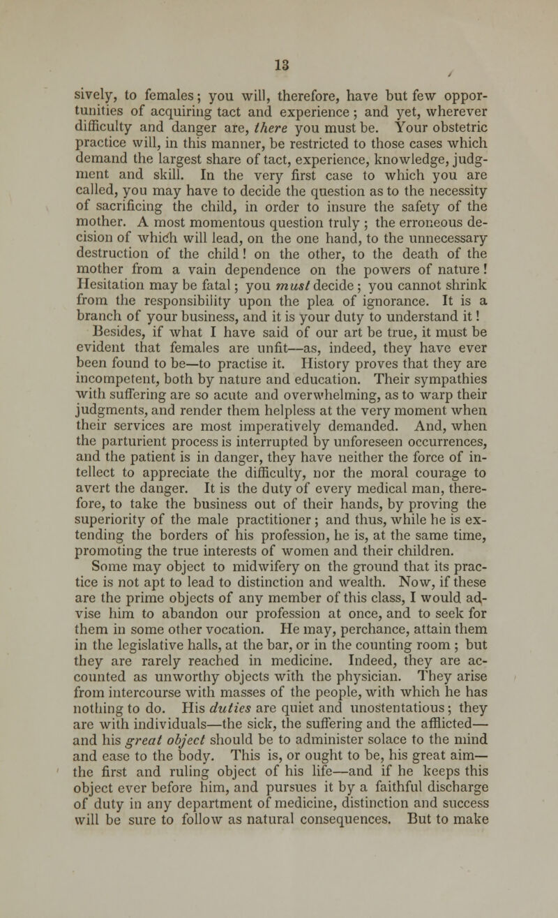 sively, to females; you will, therefore, have but few oppor- tunities of acquiring tact and experience ; and yet, wherever difficulty and danger are, there you must be. Your obstetric practice will, in this manner, be restricted to those cases which demand the largest share of tact, experience, knowledge, judg- ment and skill. In the very first case to which you are called, you may have to decide the question as to the necessity of sacrificing the child, in order to insure the safety of the mother. A most momentous question truly ; the erroneous de- cision of whicli will lead, on the one hand, to the unnecessary destruction of the child! on the other, to the death of the mother from a vain dependence on the powers of nature! Hesitation may be fatal; you must decide ; you cannot shrink from the responsibility upon the plea of ignorance. It is a branch of your business, and it is your duty to understand it! Besides, if what I have said of our art be true, it must be evident that females are unfit—as, indeed, they have ever been found to be—to practise it. History proves that they are incompetent, both by nature and education. Their sympathies with suffering are so acute and overwhelming, as to warp their judgments, and render them helpless at the very moment when their services are most imperatively demanded. And, when the parturient process is interrupted by unforeseen occurrences, and the patient is in danger, they have neither the force of in- tellect to appreciate the difficulty, nor the moral courage to avert the danger. It is the duty of every medical man, there- fore, to take the business out of their hands, by proving the superiority of the male practitioner ; and thus, while he is ex- tending the borders of his profession, he is, at the same time, promoting the true interests of women and their children. Some may object to midwifery on the ground that its prac- tice is not apt to lead to distinction and wealth. Now, if these are the prime objects of any member of this class, I would ad- vise him to abandon our profession at once, and to seek for them in some other vocation. He may, perchance, attain them in the legislative halls, at the bar, or in the counting room ; but they are rarely reached in medicine. Indeed, they are ac- counted as unworthy objects with the physician. They arise from intercourse with masses of the people, with which he has nothing to do. His duties are quiet and unostentatious ; they are with individuals—the sick, the suffering and the afflicted— and his great object should be to administer solace to the mind and ease to the body. This is, or ought to be, his great aim— the first and ruling object of his life—and if he keeps this object ever before him, and pursues it by a faithful discharge of duty in any department of medicine, distinction and success will be sure to follow as natural consequences. But to make