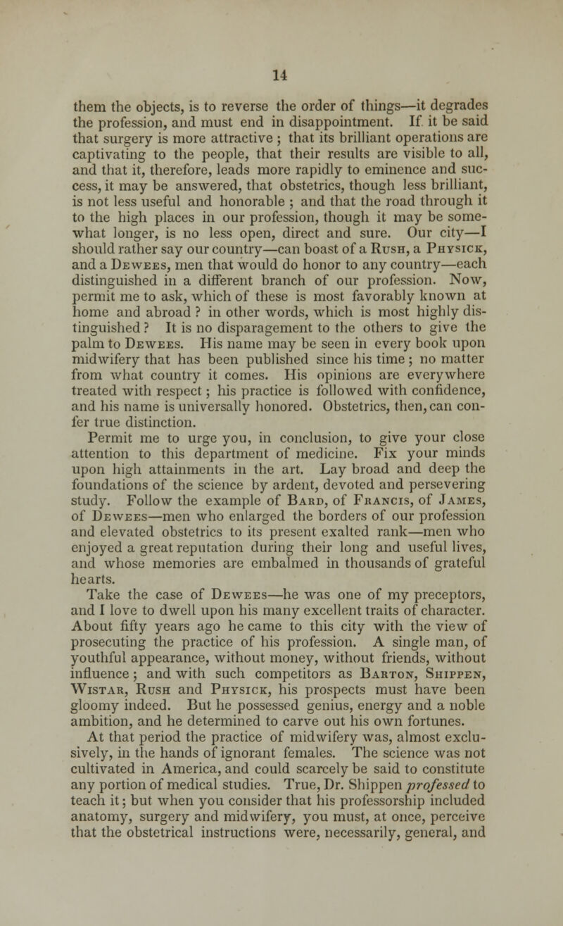 them the objects, is to reverse the order of things—it degrades the profession, and must end in disappointment. If it be said that surgery is more attractive ; that its brilliant operations are captivating to the people, that their results are visible to all, and that it, therefore, leads more rapidly to eminence and suc- cess, it may be answered, that obstetrics, though less brilliant, is not less useful and honorable ; and that the road through it to the high places in our profession, though it may be some- what longer, is no less open, direct and sure. Our city—I should rather say our country—can boast of a Rush, a Ph ysick, and a Dewees, men that would do honor to any country—each distinguished in a different branch of our profession. Now, permit me to ask, which of these is most favorably known at home and abroad ? in other words, which is most highly dis- tinguished ? It is no disparagement to the others to give the palm to Dewees. His name may be seen in every book upon midwifery that has been published since his time; no matter from what country it comes. His opinions are everywhere treated with respect; his practice is followed with confidence, and his name is universally honored. Obstetrics, then, can con- fer true distinction. Permit me to urge you, in conclusion, to give your close attention to this department of medicine. Fix your minds upon high attainments in the art. Lay broad and deep the foundations of the science by ardent, devoted and persevering study. Follow the example of Bard, of Francis, of James, of Dewees—men who enlarged the borders of our profession and elevated obstetrics to its present exalted rank—men who enjoyed a great reputation during their long and useful lives, and whose memories are embalmed in thousands of grateful hearts. Take the case of Dewees—he was one of my preceptors, and I love to dwell upon his many excellent traits of character. About fifty years ago he came to this city with the view of prosecuting the practice of his profession. A single man, of youthful appearance, without money, without friends, without influence; and with such competitors as Barton, Shippen, Wistar, Rush and Physick, his prospects must have been gloomy indeed. But he possessed genius, energy and a noble ambition, and he determined to carve out his own fortunes. At that period the practice of midwifery was, almost exclu- sively, in the hands of ignorant females. The science was not cultivated in America, and could scarcely be said to constitute any portion of medical studies. True, Dr. Shippen professed to teach it; but when you consider that his professorship included anatomy, surgery and midwifery, you must, at once, perceive that the obstetrical instructions were, necessarily, general, and