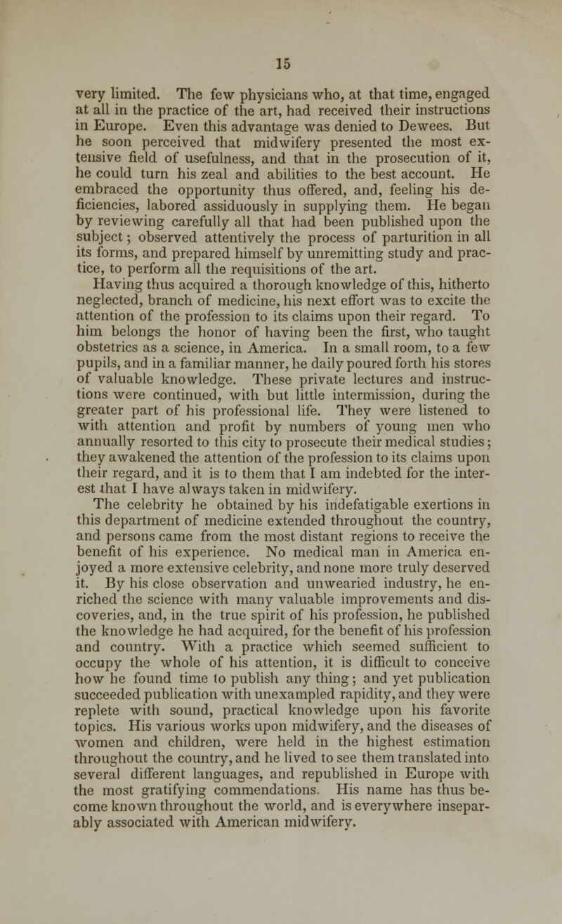 very limited. The few physicians who, at that time, engaged at all in the practice of the art, had received their instructions in Europe. Even this advantage was denied to Dewees. But he soon perceived that midwifery presented the most ex- tensive field of usefulness, and that in the prosecution of it, he could turn his zeal and abilities to the best account. He embraced the opportunity thus offered, and, feeling his de- ficiencies, labored assiduously in supplying them. He began by reviewing carefully all that had been published upon the subject; observed attentively the process of parturition in all its forms, and prepared himself by unremitting study and prac- tice, to perform all the requisitions of the art. Having thus acquired a thorough knowledge of this, hitherto neglected, branch of medicine, his next effort was to excite the attention of the profession to its claims upon their regard. To him belongs the honor of having been the first, who taught obstetrics as a science, in America. In a small room, to a few pupils, and in a familiar manner, he daily poured forth his stores of valuable knowledge. These private lectures and instruc- tions were continued, with but little intermission, during the greater part of his professional life. They were listened to with attention and profit by numbers of young men who annually resorted to this city to prosecute their medical studies; they awakened the attention of the profession to its claims upon their regard, and it is to them that I am indebted for the inter- est that I have always taken in midwifery. The celebrity he obtained by his indefatigable exertions in this department of medicine extended throughout the country, and persons came from the most distant regions to receive the benefit of his experience. No medical man in America en- joyed a more extensive celebrity, and none more truly deserved it. By his close observation and unwearied industry, he en- riched the science with many valuable improvements and dis- coveries, and, in the true spirit of his profession, he published the knowledge he had acquired, for the benefit of his profession and country. With a practice which seemed sufficient to occupy the whole of his attention, it is difficult to conceive how he found time to publish any thing; and yet publication succeeded publication with unexampled rapidity, and they were replete with sound, practical knowledge upon his favorite topics. His various works upon midwifery, and the diseases of women and children, were held in the highest estimation throughout the country, and he lived to see them translated into several different languages, and republished in Europe with the most gratifying commendations. His name has thus be- come known throughout the world, and is everywhere insepar- ably associated with American midwifery.