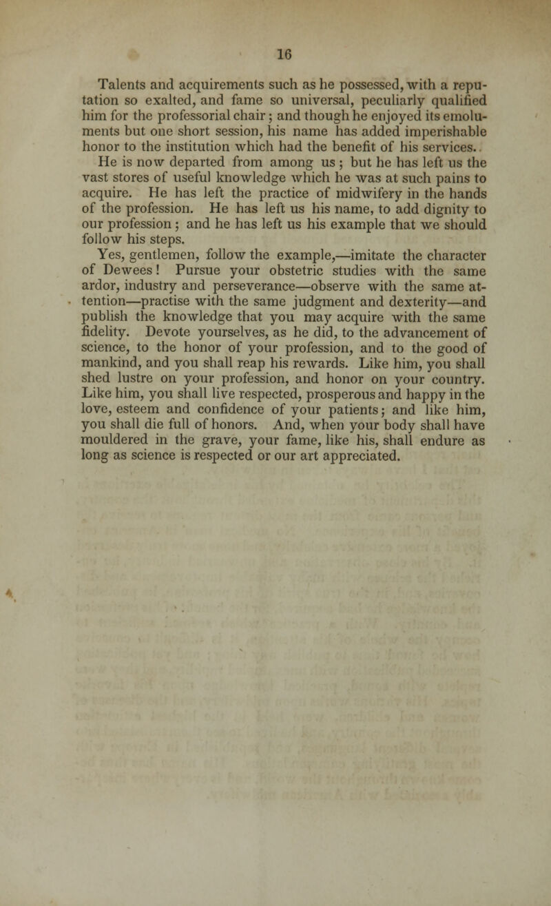 Talents and acquirements such as he possessed, with a repu- tation so exalted, and fame so universal, peculiarly qualified him for the professorial chair; and though he enjoyed its emolu- ments but one short session, his name has added imperishable honor to the institution which had the benefit of his services. He is now departed from among us ; but he has left us the vast stores of useful knowledge which he was at such pains to acquire. He has left the practice of midwifery in the hands of the profession. He has left us his name, to add dignity to our profession; and he has left us his example that we should follow his steps. Yes, gentlemen, follow the example,—imitate the character of Dewees! Pursue your obstetric studies with the same ardor, industry and perseverance—observe with the same at- tention—practise with the same judgment and dexterity—and publish the knowledge that you may acquire with the same fidelity. Devote yourselves, as he did, to the advancement of science, to the honor of your profession, and to the good of mankind, and you shall reap his rewards. Like him, you shall shed lustre on your profession, and honor on your country. Like him, you shall live respected, prosperous and happy in the love, esteem and confidence of your patients; and like him, you shall die full of honors. And, when your body shall have mouldered in the grave, your fame, like his, shall endure as long as science is respected or our art appreciated.