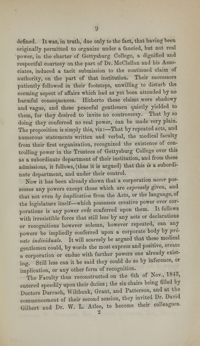 g defined. It was, in truth, due only to the fact, that having been originally permitted to organize under a fancied, but not real power, in the charter of Gettysburg College, a dignified and respectful courtesy on the part of Dr. McClellan and his Asso- ciates, induced a tacit submission to the continued claim of authority, on the part of that institution. Their successors patiently followed in their footsteps, unwilling to disturb the seeming aspect of affairs which had as yet been attended by no harmful consequences. Hitherto these claims .were shadowy and vague, and these peaceful gentlemen quietly yielded to them, for they desired to invite no controversy. That by so doing they conferred no real power, can be made very plain. The proposition is simply this, viz:—That by repeated acts, and numerous statements written and verbal, the medical faculty from their first organization, recognized the existence of con- trolling power in the Trustees of Gettysburg College over this as a subordinate department of their institution, and from these admissions, it follows, (thus it is argued) that this is a subordi- nate department, and under their control. Now it has been already shown that a corporation never pos- sesses any powers except those which are expressly given, and that not even by implication from the Acts, or the language, of the legislature itself—which possesses creative power over cor- porations is any power ever conferred upon them. It follows with irresistible force that still less by any acts or declarations or recognitions however solemn, however repeated, can any powers be impliedly conferred upon a corporate body by pri- vate individuals. It will scarcely be argued that these medical gentlemen could, bywords the most express and positive, create a corporation or endue with further powers one already exist- ing. Still less can it be said they could do so by inference, or implication, or any other form of recognition. The Faculty thus reconstructed on the 6th of Nov., 184d, entered speedily upon their duties; the six chairs being filled by Doctors Darrach, Wiltbank, Grant, and Patterson, and at the commencement of their second session, they invited Dr. David Gilbert and Dr. W. L. Atlee, to become their colleagues.