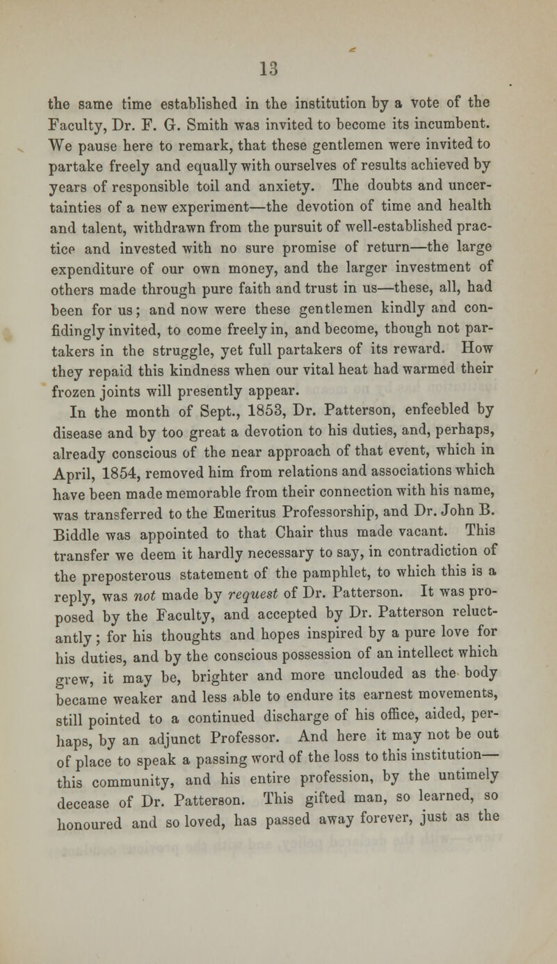 the same time established in the institution by a vote of the Faculty, Dr. F. G. Smith was invited to become its incumbent. We pause here to remark, that these gentlemen were invited to partake freely and equally with ourselves of results achieved by years of responsible toil and anxiety. The doubts and uncer- tainties of a new experiment—the devotion of time and health and talent, withdrawn from the pursuit of well-established prac- tice and invested with no sure promise of return—the large expenditure of our own money, and the larger investment of others made through pure faith and trust in us—these, all, had been for us; and now were these gentlemen kindly and con- fidingly invited, to come freely in, and become, though not par- takers in the struggle, yet full partakers of its reward. How they repaid this kindness when our vital heat had warmed their frozen joints will presently appear. In the month of Sept., 1853, Dr. Patterson, enfeebled by disease and by too great a devotion to his duties, and, perhaps, already conscious of the near approach of that event, which in April, 1854, removed him from relations and associations which have been made memorable from their connection with his name, was transferred to the Emeritus Professorship, and Dr. John B. Biddle was appointed to that Chair thus made vacant. This transfer we deem it hardly necessary to say, in contradiction of the preposterous statement of the pamphlet, to which this is a reply, was not made by request of Dr. Patterson. It was pro- posed by the Faculty, and accepted by Dr. Patterson reluct- antly ; for his thoughts and hopes inspired by a pure love for his duties, and by the conscious possession of an intellect which grew, it may be, brighter and more unclouded as the body became weaker and less able to endure its earnest movements, still pointed to a continued discharge of his office, aided, per- haps, by an adjunct Professor. And here it may not be out of place to speak a passing word of the loss to this institution— this community, and his entire profession, by the untimely decease of Dr. Patterson. This gifted man, so learned, so honoured and so loved, has passed away forever, just as the