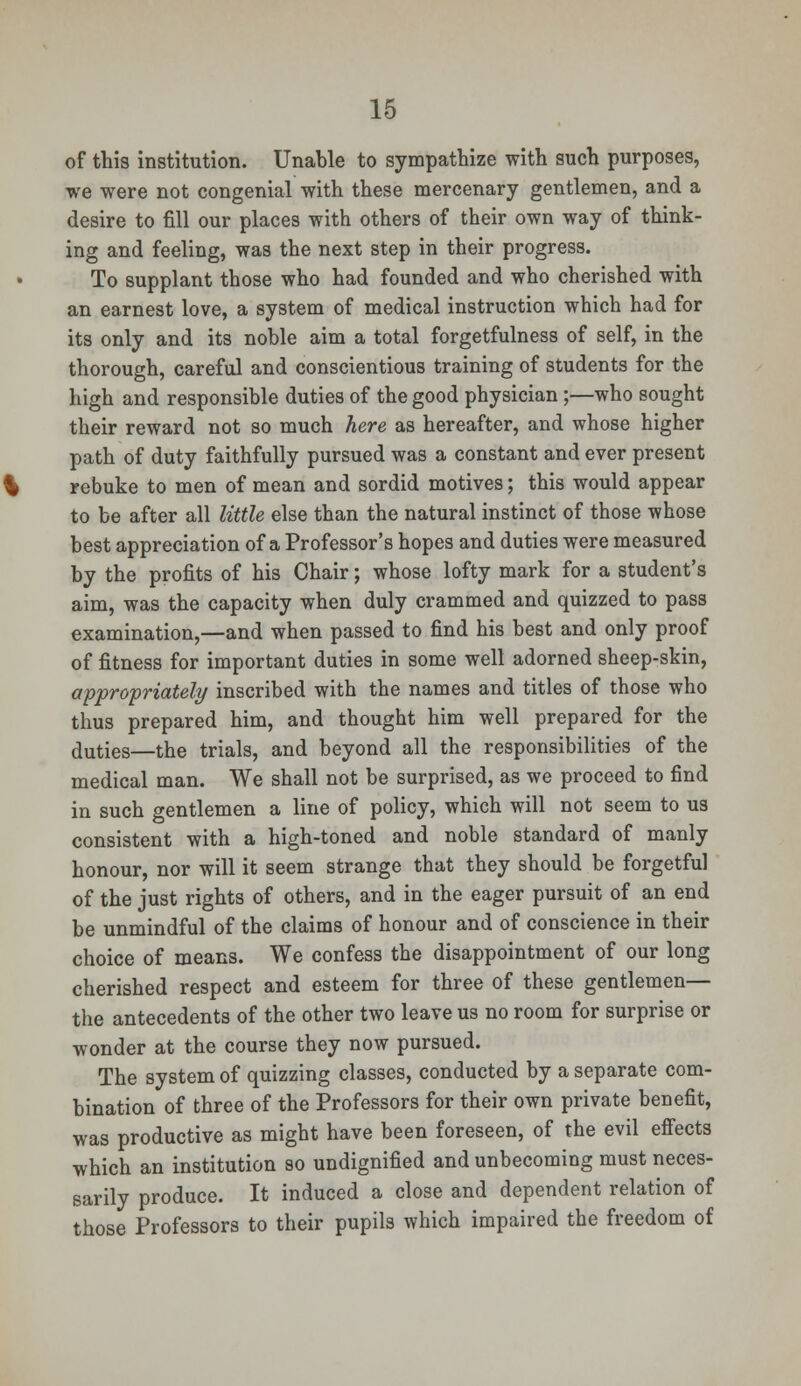 of this institution. Unable to sympathize with such purposes, we were not congenial with these mercenary gentlemen, and a desire to fill our places with others of their own way of think- ing and feeling, was the next step in their progress. To supplant those who had founded and who cherished with an earnest love, a system of medical instruction which had for its only and its noble aim a total forgetfulness of self, in the thorough, careful and conscientious training of students for the high and responsible duties of the good physician;—who sought their reward not so much here as hereafter, and whose higher path of duty faithfully pursued was a constant and ever present rebuke to men of mean and sordid motives; this would appear to be after all little else than the natural instinct of those whose best appreciation of a Professor's hopes and duties were measured by the profits of his Chair; whose lofty mark for a student's aim, was the capacity when duly crammed and quizzed to pass examination,—and when passed to find his best and only proof of fitness for important duties in some well adorned sheep-skin, appropriately inscribed with the names and titles of those who thus prepared him, and thought him well prepared for the duties—the trials, and beyond all the responsibilities of the medical man. We shall not be surprised, as we proceed to find in such gentlemen a line of policy, which will not seem to us consistent with a high-toned and noble standard of manly honour, nor will it seem strange that they should be forgetful of the just rights of others, and in the eager pursuit of an end be unmindful of the claims of honour and of conscience in their choice of means. We confess the disappointment of our long cherished respect and esteem for three of these gentlemen— the antecedents of the other two leave us no room for surprise or wonder at the course they now pursued. The system of quizzing classes, conducted by a separate com- bination of three of the Professors for their own private benefit, was productive as might have been foreseen, of the evil effects which an institution so undignified and unbecoming must neces- sarily produce. It induced a close and dependent relation of those Professors to their pupils which impaired the freedom of