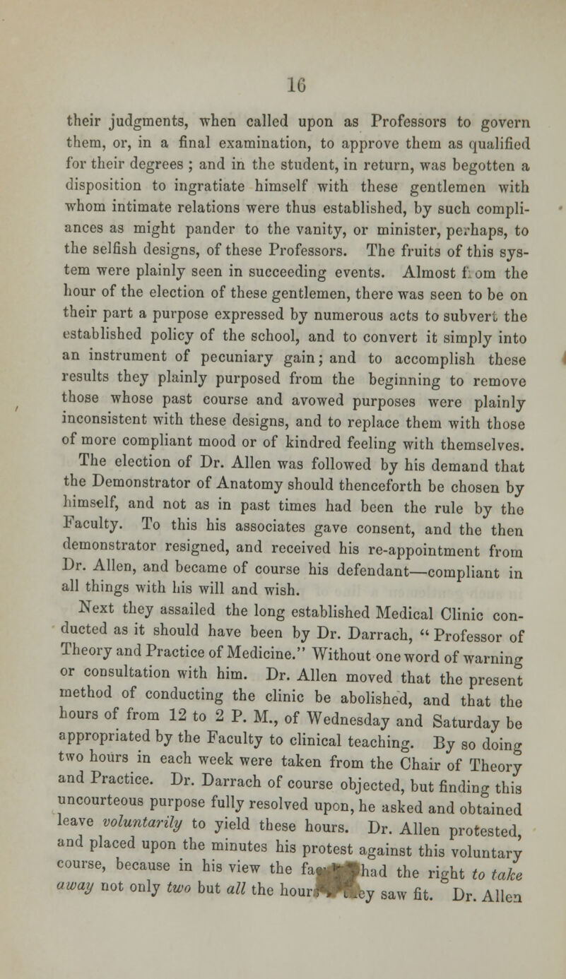 their judgments, when called upon as Professors to govern them, or, in a final examination, to approve them as qualified for their degrees ; and in the student, in return, was begotten a disposition to ingratiate himself with these gentlemen with whom intimate relations were thus established, by such compli- ances as might pander to the vanity, or minister, perhaps, to the selfish designs, of these Professors. The fruits of this sys- tem were plainly seen in succeeding events. Almost f: om the hour of the election of these gentlemen, there was seen to be on their part a purpose expressed by numerous acts to subver. the established policy of the school, and to convert it simply into an instrument of pecuniary gain; and to accomplish these results they plainly purposed from the beginning to remove those whose past course and avowed purposes were plainly inconsistent with these designs, and to replace them with those of more compliant mood or of kindred feeling with themselves. The election of Dr. Allen was followed by his demand that the Demonstrator of Anatomy should thenceforth be chosen by himself, and not as in past times had been the rule by the Faculty. To this his associates gave consent, and the then demonstrator resigned, and received his re-appointment from Dr. Allen, and became of course his defendant—compliant in all things with his will and wish. Next they assailed the long established Medical Clinic con- ducted as it should have been by Dr. Darrach,  Professor of Theory and Practice of Medicine. Without one word of warning or consultation with him. Dr. Allen moved that the present method of conducting the clinic be abolished, and that the hours of from 12 to 2 P. M., of Wednesday and Saturday be appropriated by the Faculty to clinical teaching. By so doing two hours in each week were taken from the Chair of Theory and Practice. Dr. Darrach of course objected, but finding this uncourteous purpose fully resolved upon, he asked and obtained leave voluntarily to yield these hours. Dr. Allen protested and placed upon the minutes his protest against this voluntary course, because in his view the fa^fhad the right to take away not only two but all the hourflWlby saw fit. Dr Allen