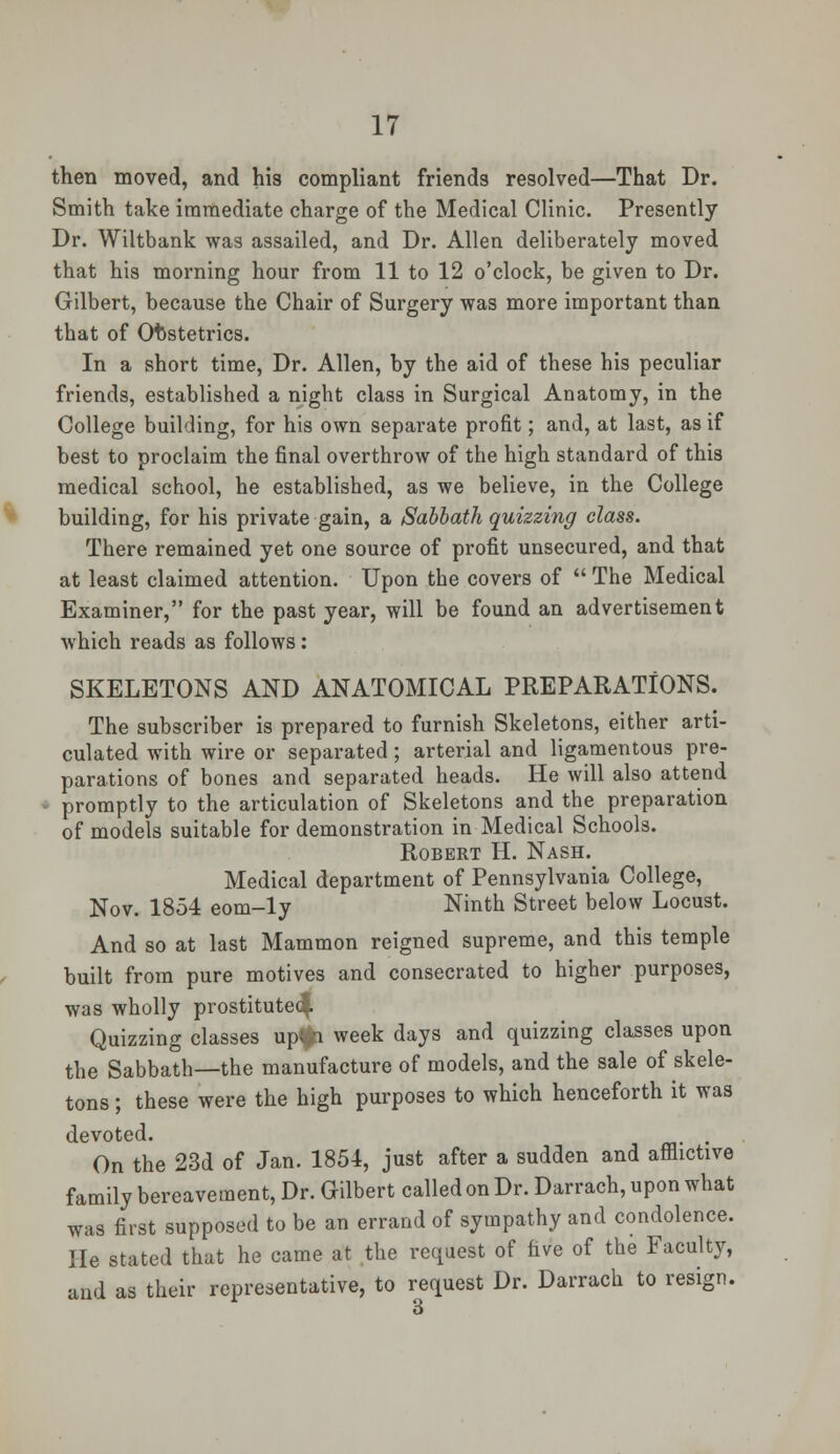 then moved, and his compliant friends resolved—That Dr. Smith take immediate charge of the Medical Clinic. Presently Dr. Wiltbank was assailed, and Dr. Allen deliberately moved that his morning hour from 11 to 12 o'clock, be given to Dr. Gilbert, because the Chair of Surgery was more important than that of Obstetrics. In a short time, Dr. Allen, by the aid of these his peculiar friends, established a night class in Surgical Anatomy, in the College building, for his own separate profit; and, at last, as if best to proclaim the final overthrow of the high standard of this medical school, he established, as we believe, in the College building, for his private gain, a Sabbath quizzing class. There remained yet one source of profit unsecured, and that at least claimed attention. Upon the covers of  The Medical Examiner, for the past year, will be found an advertisement which reads as follows : SKELETONS AND ANATOMICAL PREPARATIONS. The subscriber is prepared to furnish Skeletons, either arti- culated with wire or separated ; arterial and ligamentous pre- parations of bones and separated heads. He will also attend promptly to the articulation of Skeletons and the preparation of models suitable for demonstration in Medical Schools. Robert H. Nash. Medical department of Pennsylvania College, Nov. 1854 eom-ly Ninth Street below Locust. And so at last Mammon reigned supreme, and this temple built from pure motives and consecrated to higher purposes, was wholly prostitute^ Quizzing classes up<*i week days and quizzing classes upon the Sabbath—the manufacture of models, and the sale of skele- tons ; these were the high purposes to which henceforth it was devoted. On the 23d of Jan. 1854, just after a sudden and afflictive family bereavement, Dr. Gilbert called on Dr. Darrach, upon what was first supposed to be an errand of sympathy and condolence. He stated that he came at the request of five of the Faculty, and as their representative, to request Dr. Darrach to resign.