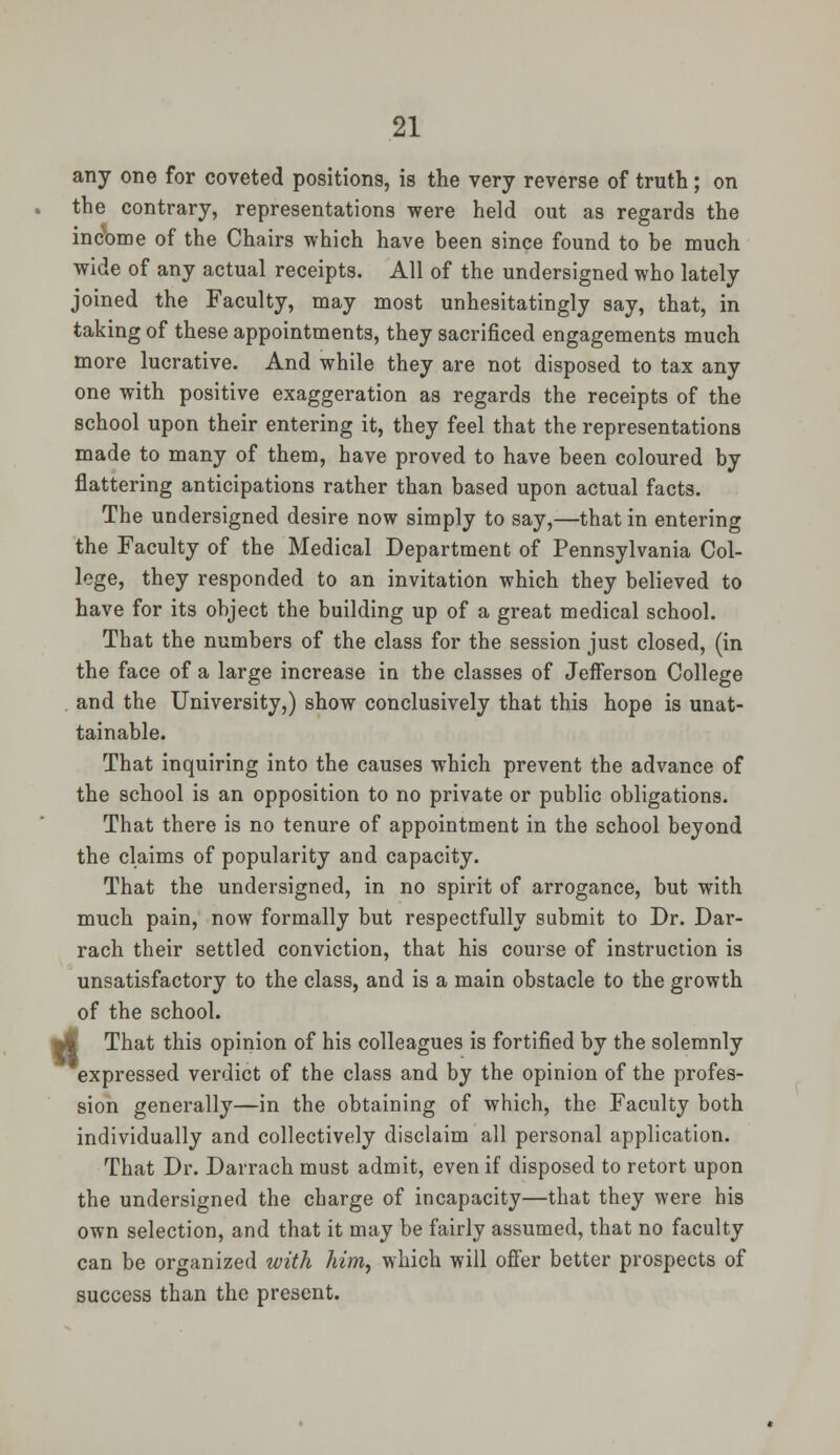 any one for coveted positions, is the very reverse of truth ; on the contrary, representations were held out as regards the income of the Chairs which have been since found to be much wide of any actual receipts. All of the undersigned who lately joined the Faculty, may most unhesitatingly say, that, in taking of these appointments, they sacrificed engagements much more lucrative. And while they are not disposed to tax any one with positive exaggeration as regards the receipts of the school upon their entering it, they feel that the representations made to many of them, have proved to have been coloured by flattering anticipations rather than based upon actual facts. The undersigned desire now simply to say,—that in entering the Faculty of the Medical Department of Pennsylvania Col- lege, they responded to an invitation which they believed to have for its object the building up of a great medical school. That the numbers of the class for the session just closed, (in the face of a large increase in the classes of Jefferson College and the University,) show conclusively that this hope is unat- tainable. That inquiring into the causes which prevent the advance of the school is an opposition to no private or public obligations. That there is no tenure of appointment in the school beyond the claims of popularity and capacity. That the undersigned, in no spirit of arrogance, but with much pain, now formally but respectfully submit to Dr. Dar- rach their settled conviction, that his course of instruction is unsatisfactory to the class, and is a main obstacle to the growth of the school. yf That this opinion of his colleagues is fortified by the solemnly expressed verdict of the class and by the opinion of the profes- sion generally—in the obtaining of which, the Faculty both individually and collectively disclaim all personal application. That Dr. Darrach must admit, even if disposed to retort upon the undersigned the charge of incapacity—that they were his own selection, and that it may be fairly assumed, that no faculty can be organized with him, which will offer better prospects of success than the present.