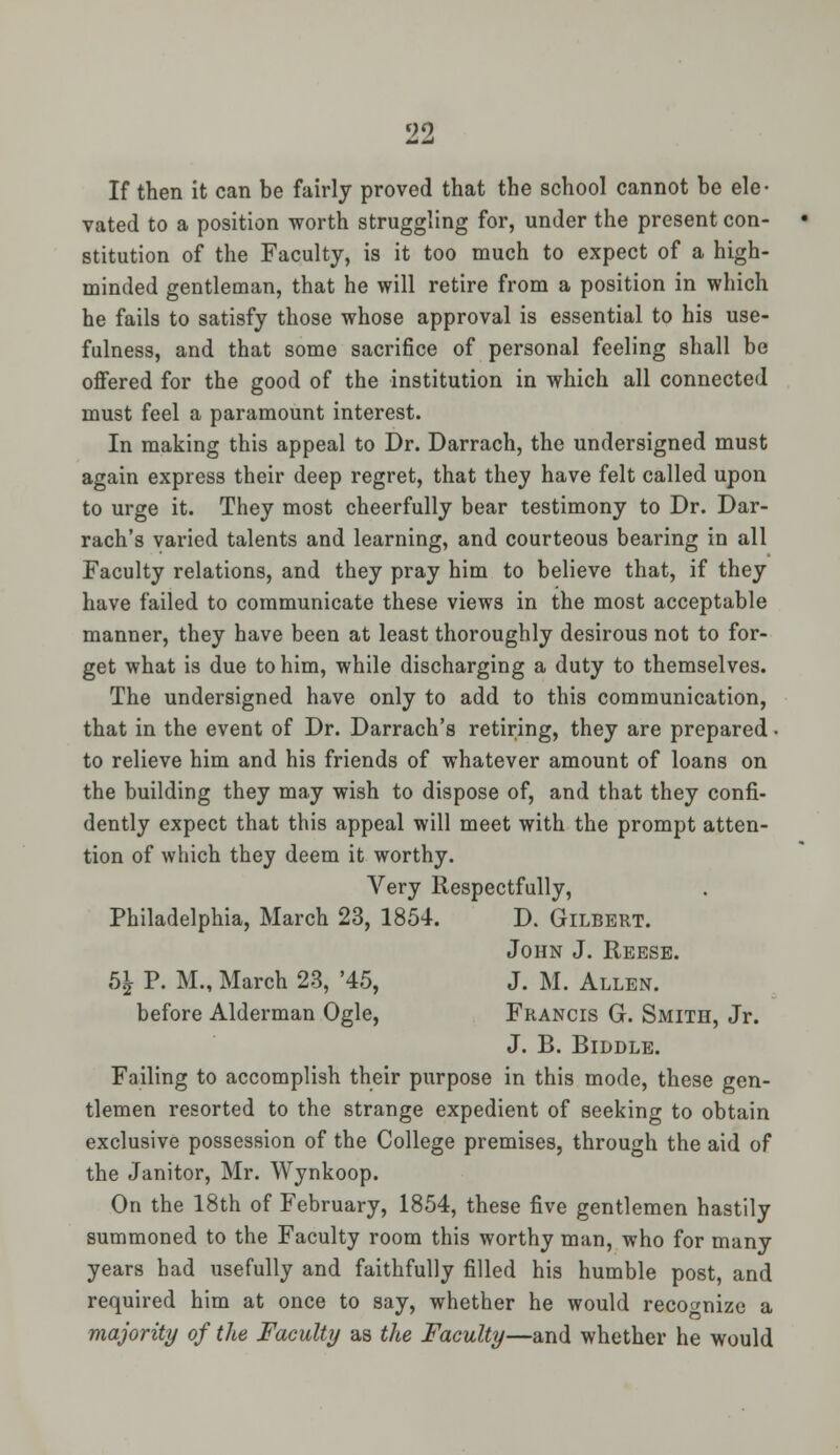 If then it can be fairly proved that the school cannot be ele- vated to a position worth struggling for, under the present con- stitution of the Faculty, is it too much to expect of a high- minded gentleman, that he will retire from a position in which he fails to satisfy those whose approval is essential to his use- fulness, and that some sacrifice of personal feeling shall be offered for the good of the institution in which all connected must feel a paramount interest. In making this appeal to Dr. Darrach, the undersigned must again express their deep regret, that they have felt called upon to urge it. They most cheerfully bear testimony to Dr. Dar- rach's varied talents and learning, and courteous bearing in all Faculty relations, and they pray him to believe that, if they have failed to communicate these views in the most acceptable manner, they have been at least thoroughly desirous not to for- get what is due to him, while discharging a duty to themselves. The undersigned have only to add to this communication, that in the event of Dr. Darrach's retiring, they are prepared • to relieve him and his friends of whatever amount of loans on the building they may wish to dispose of, and that they confi- dently expect that this appeal will meet with the prompt atten- tion of which they deem it worthy. Very Respectfully, Philadelphia, March 23, 1854. D. Gilbert. John J. Reese. 5£ P. M., March 23, '45, J. M. Allen. before Alderman Ogle, Francis G. Smith, Jr. J. B. BlDDLE. Failing to accomplish their purpose in this mode, these gen- tlemen resorted to the strange expedient of seeking to obtain exclusive possession of the College premises, through the aid of the Janitor, Mr. Wynkoop. On the 18th of February, 1854, these five gentlemen hastily summoned to the Faculty room this worthy man, who for many years had usefully and faithfully filled his humble post, and required him at once to say, whether he would recognize a majority of the Faculty as the Faculty—and whether he would