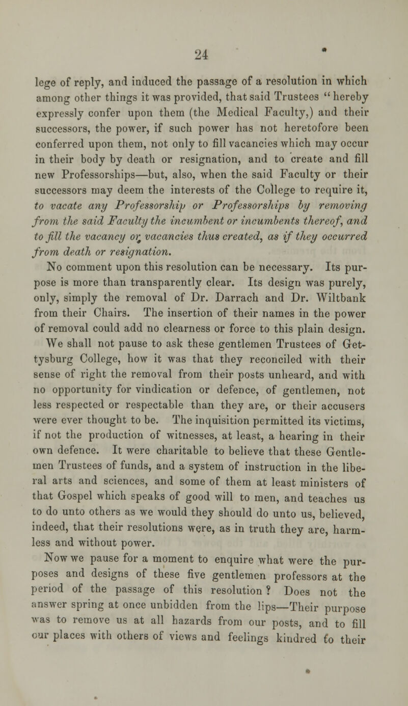 lege of reply, and induced the passage of a resolution in which among other things it was provided, that said Trustees  hereby expressly confer upon them (the Medical Faculty,) and their successors, the power, if such power has not heretofore been conferred upon them, not only to fill vacancies which may occur in their body by death or resignation, and to create and fill new Professorships—but, also, when the said Faculty or their successors may deem the interests of the College to require it, to vacate any Professorship or Professorships by removing from the said Faculty the incumbent or incumbents thereof, and to fill the vacancy or, vacancies thus created, as if they occurred from death or resignation. No comment upon this resolution can be necessary. Its pur- pose is more than transparently clear. Its design was purely, only, simply the removal of Dr. Darrach and Dr. Wiltbank from their Chairs. The insertion of their names in the power of removal could add no clearness or force to this plain design. We shall not pause to ask these gentlemen Trustees of Get- tysburg College, how it was that they reconciled with their sense of right the removal from their posts unheard, and with no opportunity for vindication or defence, of gentlemen, not less respected or respectable than they are, or their accusers were ever thought to be. The inquisition permitted its victims, if not the production of witnesses, at least, a hearing in their own defence. It were charitable to believe that these Gentle- men Trustees of funds, and a system of instruction in the libe- ral arts and sciences, and some of them at least ministers of that Gospel which speaks of good will to men, and teaches us to do unto others as we would they should do unto us, believed indeed, that their resolutions were, as in truth they are, harm- less and without power. Now we pause for a moment to enquire what were the pur- poses and designs of these five gentlemen professors at the period of the passage of this resolution ? Does not the answer spring at once unbidden from the lips—Their purpose was to remove us at all hazards from our posts, and to fill cur places with others of views and feelings kindred £o their