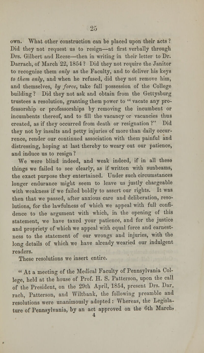 own. What other construction can be placed upon their acts ? Did they not request us to resign—at first verbally through Drs. Gilbert and Reese—then in writing in their letter to Dr. Darrach, of March 22,1854 ? Did they not require the Janitor to recognize them only as the Faculty, and to deliver his keys to them only, and when he refused, did they not remove him, and themselves, by force, take full possession of the College building ? Did they not ask and obtain from the Gettysburg trustees a resolution, granting them power to  vacate any pro- fessorship or professorships by removing the incumbent or incumbents thereof, and to fill the vacancy or vacancies thus created, as if they occurred from death or resignation ? Did they not by insults and petty injuries of more than daily occur- rence, render our continued association with them painful and distressing, hoping at last thereby to weary out our patience, and induce us to resign ? We were blind indeed, and weak indeed, if in all these things we failed to see clearly, as if written with sunbeams, the exact purpose they entertained. Under such circumstances longer endurance might seem to leave us justly chargeable with weakness if we failed boldly to assert our rights. It was then that we passed, after anxious care and deliberation, reso- lutions, for the lawfulness of which we appeal with full confi- dence to the argument with which, in the opening of this statement, we have taxed your patience, and for the justice and propriety of which we appeal with equal force and earnest- ness to the statement of our wrongs and injuries, with the long details of which we have already wearied our indulgent readers. These resolutions we insert entire.  At a meeting of the Medical Faculty of Pennsylvania Col- lege, held at the house of Prof. H. S. Patterson, upon the call of the President, on the 29th April, 1854, present Drs. Dar. rach, Patterson, and Wiltbank, the following preamble and resolutions were unanimously adopted: Whereas, the Legisla- ture of Pennsylvania, by an act approved on the 6th March,