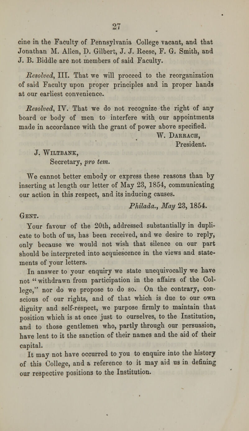 cine in the Faculty of Pennsylvania College vacant, and that Jonathan M. Allen, D. Gilbert, J. J. Reese, F. G. Smith, and J. B. Biddle are not members of said Faculty. Resolved, III. That we will proceed to the reorganization of said Faculty upon proper principles and in proper hands at our earliest convenience. Resolved, IV. That we do not recognize the right of any board or body of men to interfere with our appointments made in accordance with the grant of power above specified. W. Darrach, President. J. WlLTBANK, Secretary, pro tern. We cannot better embody or express these reasons than by inserting at length our letter of May 23, 1854, communicating our action in this respect, and its inducing causes. Philada., May 23, 1854. Gent. Your favour of the 20th, addressed substantially in dupli- cate to both of us, has been received, and we desire to reply, only because we would not wish that silence on our part should be interpreted into acquiescence in the views and state- ments of your letters. In answer to your enquiry we state unequivocally we have not  withdrawn from participation in the affairs of the Col- lege, nor do we propose to do so. On the contrary, con- scious of our rights, and of that which is due to our own dignity and self-respect, we purpose firmly to maintain that position which is at once just to ourselves, to the Institution, and to those gentlemen who, partly through our persuasion, have lent to it the sanction of their names and the aid of their capital. It may not have occurred to you to enquire into the history of this College, and a reference to it may aid us in defining our respective positions to the Institution.