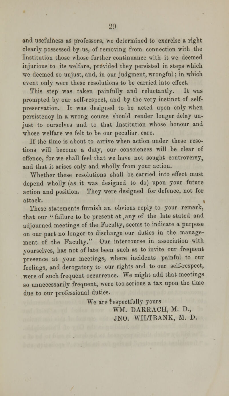 and usefulness as professors, we determined to exercise a right clearly possessed by us, of removing from connection with the Institution those whose further continuance with it we deemed injurious to its welfare, provided they persisted in steps which we deemed so unjust, and, in our judgment, wrongful; in which event only were these resolutions to be carried into effect. This step was taken painfully and reluctantly. It was prompted by our self-respect, and by the very instinct of self- preservation. It was designed to be acted upon only when persistency in a wrong course should render longer delay un- just to ourselves and to that Institution whose honour and whose welfare we felt to be our peculiar.care. If the time is about to arrive when action under these reso- tions will become a duty, our consciences will be clear of offence, for we shall feel that we have not sought controversy, and that it arises only and wholly from your action. Whether these resolutions shall be carried into effect must depend wholly (as it was designed to do) upon your future action and position. They were designed for defence, not for attack. \ These statements furnish an obvious reply to your remark, that our  failure to be present at .any of the late stated and adjourned meetings of the Faculty, seems to indicate a purpose on our part no longer to discharge our duties in the manage- ment of the Faculty. Our intercourse in association with yourselves, has not of late been such as to invite our frequent presence at your meetings, where incidents painful to our feelings, and derogatory to our rights and to our self-respect, were of such frequent occurrence. We might add that meetings so unnecessarily frequent, were too serious a tax upon the time due to our professional duties. We are Respectfully yours WM. DARRACH, M. D., JNO. WILTBANK, M. D.