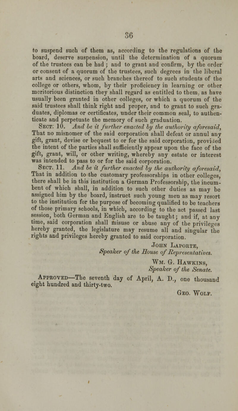 to suspend such of them as, according to the regulations of the board, deserve suspension, until the determination of a quorum of the trustees can be had ; and to grant and confirm, by the order or consent of a quorum of the trustees, such degrees in the liberal arts and sciences, or such branches thereof to such students of the college or others, whom, by their proficiency in learning or other meritorious distinction tbey shall regard as entitled to them, as have usually been granted in other colleges, or which a quorum of the said trustees shall think right and proper, and to grant to such gra- duates, diplomas or certificates, under their common seal, to authen- ticate and perpetuate the memory of such graduation. Sect. 10. And be it further enacted by the authority aforesaid, That no misnomer of the said corporation shall defeat or annul auy gift, grant, devise or bequest to or for the said corporation, provided the intent of the parties shall sufficiently appear upon the face of the gift, grant, will, or other writing, whereby any estate or interest was intended to pass to or for the said corporation. Sect. 11. And be it further enacted by the authority aforesaid, That in addition to the customary professorships in other colleges, there shall be in this institution a German Professorship, the incum- bent of which shall, in addition to such other duties as may be assigned him by the board, instruct such young men as may resort to the institution for the purpose of becoming qualified to be teachers of those primary schools, in which, according to the act passed last session, both German and English are to be taught; and if, at any time, said corporation shall misuse or abuse any of the privileges hereby granted, the legislature may resume all and singular the rights and privileges hereby granted to said corporation. John Laporte, Speaker of the House of Representatives. Wm. G. Hawkins, Speaker of the Senate. m Approved—The seventh day of April, A. D., one thousand eight hundred and thirty-two. Geo. Wolf.