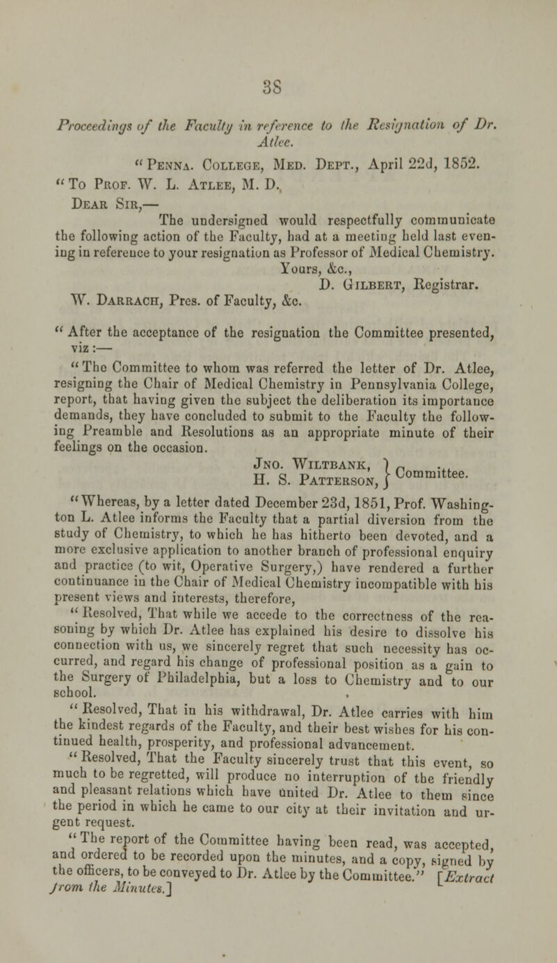 3S Proceedings of the Faculty in reference to the Resignation of Dr. At Ice.  Penna. College, Med. Dept., April 22d, 1852.  To Prof. W. L. Atlee, M. D, Dear Sir,— The undersigned would respectfully communicate the following action of the Faculty, had at a meeting held last even- ing in reference to your resignation as Professor of Medical Chemistry. Yours, &c, D. Gilbert, Registrar. W. Darrach, Prcs. of Faculty, &c.  After the acceptance of the resignation the Committee presented, viz:— The Committee to whom was referred the letter of Dr. Atlee, resigning the Chair of Medical Chemistry in Pennsylvania College, report, that having given the subject the deliberation its importance demands, they have concluded to submit to the Faculty the follow- ing Preamble and Resolutions as an appropriate minute of their feelings on the occasion. JNO. WlLTBANK, ) „ H. S. Patterson, |Committee- Whereas, by a letter dated December 23d, 1851, Prof. Washing- ton L. Atlee informs the Faculty that a partial diversion from the study of Chemistry, to which he has hitherto been devoted, and a more exclusive application to another branch of professional enquiry and practice (to wit, Operative Surgery,) have rendered a further continuance in the Chair of Medical Chemistry incompatible with his present views and interests, therefore,  Resolved, That while we accede to the correctness of the rea- soning by which Dr. Atlee has explained his desire to dissolve his connection with us, we sincerely regret that such necessity has oc- curred, and regard his chauge of professional position as a gain to the Surgery of Philadelphia, but a loss to Chemistry and to our school.  Resolved, That in his withdrawal, Dr. Atlee carries with him the kindest regards of the Faculty, and their best wishes for his con- tinued health, prosperity, and professional advancement,  Resolved, That the Faculty sincerely trust that this event, so much to be regretted, will produce no interruption of the friendly and pleasant relations which have United Dr. Atlee to them since the period in which he came to our city at their invitation and ur- gent request.  The report of the Committee having been read, was accepted and ordered to be recorded upon the minutes, and a copy, signed by the officers, to be conveyed to Dr. Atlee by the Committee.* [Extract Jrom the Minutes.']