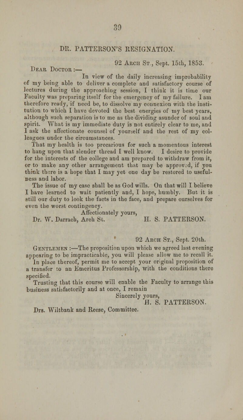 DR. PATTERSON'S RESIGNATION. 92 Akch St., Sept. 15th, 1853. Dear Doctor :— la view of the daily increasing improbability of my being able to deliver a complete and satisfactory course of lectures during the approaching session, I think it is time our Faculty was preparing itself for the emergency of my failure. I am therefore ready, if need be, to dissolve my connexion with the insti- tution to which I have devoted the best energies of my best years, although such separation is to me as the dividing asunder of soul and spirit. What is my immediate duty is not entirely clear to me, and I ask the affectionate counsel of yourself and the rest of my col- leagues under the circumstances. That my health is too precarious for such a momentous interest to hang upon that slender thread I well know. I desire to provide for the interests of the college and am prepared to withdraw from it, or to make any other arrangement that may be approved, if you think there is a hope that I may yet one day be restored to useful- ness and labor. The issue of my case shall be as God wills. On that will I believe I have learned to wait patiently and, I hope, humbly. But it is still our duty to look the facts in the face, and prepare ourselves for even the worst contingency. Affectionately yours, Dr. W. Darrach, Arch St. H. S. PATTERSON. 92 Arch St., Sept. 20th. Gentlemen :—The proposition upon which we agreed last evening appearing to be impracticable, you will please allow me to recall it. In place thereof, permit me to accept your original proposition of a transfer to an Emeritus Professorship, with the conditions there specified. Trusting that this course will enable the Faculty to arrange this business satisfactorily and at once, I remain Sincerely yours, H. S. PATTERSON. Drs. Wiltbank and Reese, Committee.