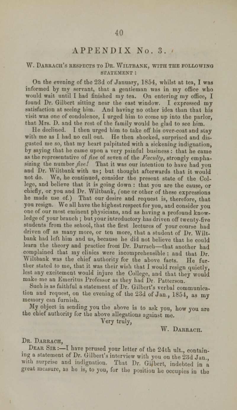 APPENDIX No. 3. » W. Darrach's respects to Dr. Wiltbank, with the following STATEMENT : On the evening of tbo 23d of January, 1854, whilst at tea, I was informed by my servant, that a gentleman was in my office who would wait until I had finished my tea. On entering my office, I found Dr. Gilbert sitting near the east window. I expressed my satisfaction at seeing him. And having no other idea than that his visit was one of condolence, I urged him to come up into the parlor, that Mrs. D. and the rest of the family would be glad to see him. He decliued. I then urged him to take off his over-coat and stay with me as I had no call out. He then shocked, surprised and dis- gusted me so, that ray heart palpitated with a sickening indignation, by saying that he came upon a very painful business : that he came as the representative of five of seven of the Faculty, strongly empha- sizing the number five! That it was our intention to have had you and Dr. Wiltbank with us; but thought afterwards that it would not do. We, he continued, consider the present state of the Col- lege, and believe that it is going down : that you are the cause, or chiefly, or you and Dr. Wiltbank, (one or other of these expressions he made use of.) That our desire and request is, therefore, that you resign. We all have the highest respect for you, and consider you one of our most eminent physicians, and as having a profound know- ledge of your branch ; but your introductory has driven off twenty-five students from the school, that the first lectures of your course had driven off as many more, or ten more, that a student of Dr. Wilt- bank had left him and us, because he did not believe that he could learn the theory and practice from Dr. Darrach—that another had complained that ray clinics were incomprehensible : and that Dr. Wiltbank was the chief authority for the above facts. He fur- ther stated to me, that it was their wish that I would resign quietly lest any excitement would injure the College, and that they would make me an Emeritus Professor as they had Dr. Patterson. Such is as faithful a statement of Dr. Gilbert's verbal communica- tion and request, on the evening of the 23d of Jan., 1854, as my memory can furnish. My object in sending you the above is to ask you, how you are the chief authority for the above allegations against me. Very truly, W. Darrach. Dr. Darrach, m Dear Sir :—T have perused your letter of the 24th ult., contain- ing a statement of Dr. Gilbert's interview with you on the 23d Jan with surprise and indignation. That Dr. Gilbert, indebted in a great measure, as he is, to you, fur the position he occupies in the