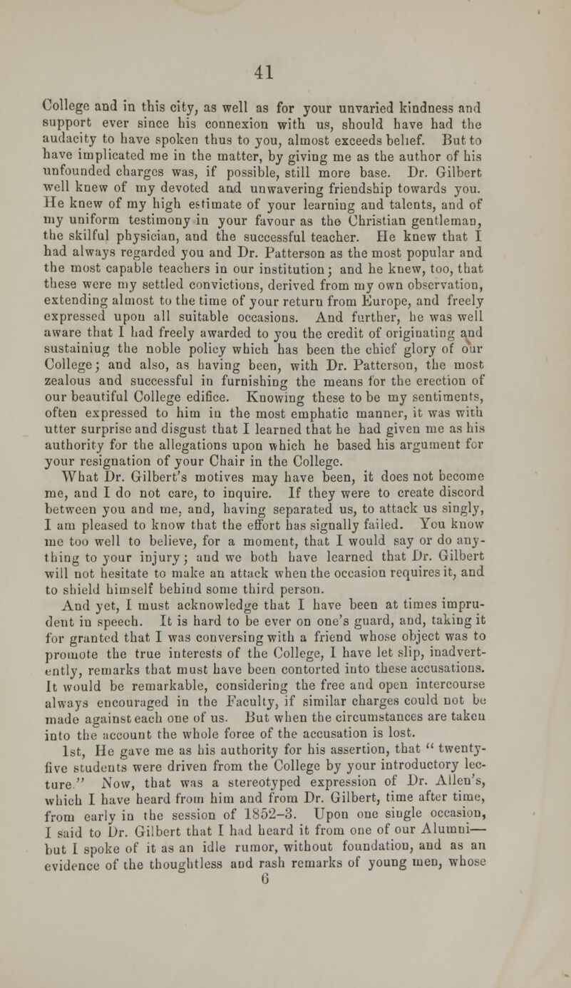 College and in this city, as well as for your unvaried kindness and support ever since bis connexion with us, should have had the audacity to have spoken thus to you, almost exceeds belief. But to have implicated me in the matter, by giving me as the author of his unfounded charges was, if possible, still more base. Dr. Gilbert well knew of my devoted and unwavering friendship towards you. He knew of my high estimate of your learning and talents, and of my uniform testimony in your favour as tho Christian gentlemaD, the skilful physician, and the successful teacher. He knew that I had always regarded you and Dr. Patterson as the most popular and the most capable teachers in our institution; and he knew, too, that these were my settled convictions, derived from my own observation, extending almost to the time of your return from Europe, and freely expressed upon all suitable occasions. And further, he was well aware that I had freely awarded to you the credit of originating and sustainiug the noble policy which has been the chief glory of our College; and also, as having been, with Dr. Patterson, the most zealous and successful in furnishing the means lor the erection of our beautiful College edifice. Knowing these to be my sentiments, often expressed to him in the most emphatic manner, it was with utter surprise and disgust that I learned that he had given me as his authority for the allegations upon which he based his argument for your resignation of your Chair in the College. What Dr. Gilbert's motives may have been, it does not become me, and I do not care, to inquire. If they were to create discord between you and me. and, having separated us, to attack us singly, I am pleased to know that the effort has signally failed. You know me too well to believe, for a moment, that I would say or do any- thing to your injury; and we both have learned that Dr. Gilbert will not hesitate to make an attack when the occasion requires it, and to shield himself behind some third person. And yet, I must acknowledge that I have been at times impru- dent in speech. It is hard to be ever on one's guard, and, taking it for granted that I was conversing with a friend whose object was to promote the true interests of the College, I have let slip, inadvert- ently, remarks that must have been contorted into these accusations. It would be remarkable, considering the free and open intercourse always encouraged in the Faculty, if similar charges could not be made against each one of us. But when the circumstances are takcu into the account the whole force of the accusation is lost. 1st, He gave me as his authority for his assertion, that  twenty- five students were driven from the College by your introductory lec- ture Now, that was a stereotyped expression of Dr. Allen's, which I have heard from him and from Dr. Gilbert, time after time, from early in the session of 1852-3. Upon one siugle occasion, I said to Dr. Gilbert that I had heard it from one of our Alumni— but I spoke of it as an idle rumor, without foundation, and as an evidence of the thoughtless and rash remarks of young men, whose 6