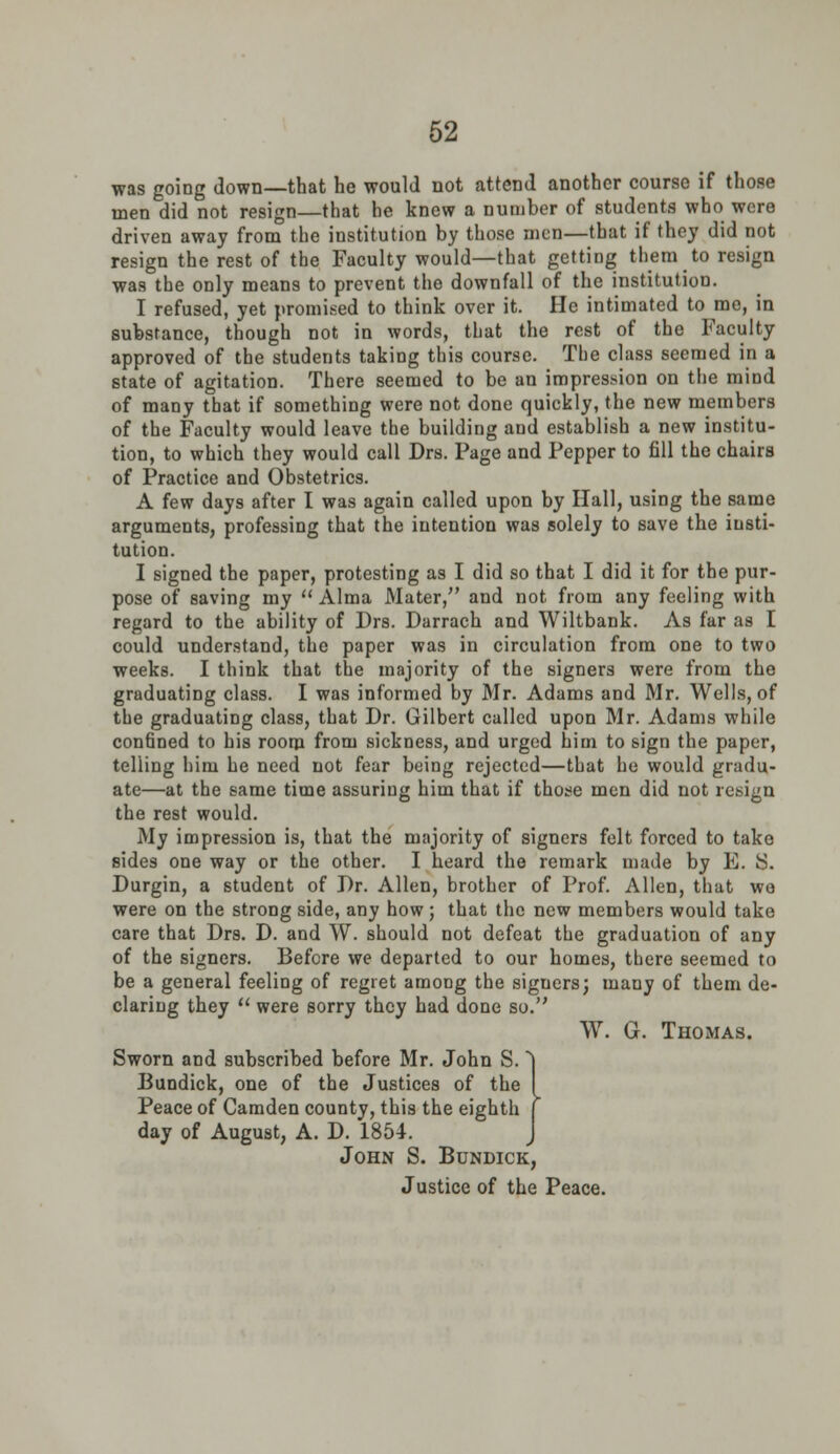 was going down—that he would not attend another course if those men did not resign—that he knew a number of students who were driven away from the institution by those men—that if they did not resign the rest of the Faculty would—that getting them to resign was the only means to prevent the downfall of the institution. I refused, yet promised to think over it. He intimated to mo, in substance, though not in words, that the rest of the Faculty approved of the students taking this course. The class seemed in a state of agitation. There seemed to be an impression on the mind of many that if something were not done quickly, the new members of the Faculty would leave the building and establish a new institu- tion, to which they would call Drs. Page and Pepper to fill the chairs of Practice and Obstetrics. A few days after I was again called upon by Hall, using the same arguments, professing that the intention was solely to save the insti- tution. I signed the paper, protesting as I did so that I did it for the pur- pose of saving my  Alma Mater, and not from any feeling with regard to the ability of Drs. Darrach and Wiltbank. As far as I could understand, the paper was in circulation from one to two weeks. I think that the majority of the signers were from the graduating class. I was informed by Mr. Adams and Mr. Wells, of the graduating class, that Dr. Gilbert called upon Mr. Adams while confined to his room from sickness, and urged him to sign the paper, telling him he need not fear being rejected—that he would gradu- ate—at the same time assuring him that if those men did not resign the rest would. My impression is, that the majority of signers felt forced to take sides one way or the other. I heard the remark made by E. 8. Durgin, a student of Dr. Allen, brother of Prof. Allen, that wo were on the strong side, any how; that the new members would take care that Drs. D. and W. should not defeat the graduation of any of the signers. Before we departed to our homes, there seemed to be a general feeling of regret among the siguers; many of them de- claring they  were sorry they had done so. W. G. Thomas. Sworn and subscribed before Mr. John S. Bundick, one of the Justices of the Peace of Camden county, this the eighth day of August, A. D. 1854. John S. Bundick, Justice of the Peace.