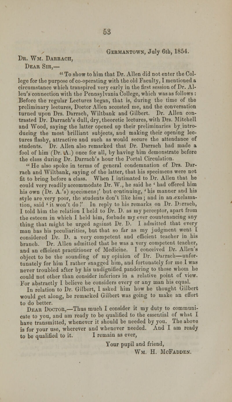 GeriMANTOWN, July 6th, 1854. Dr. Wm. Darrach, Dear Sir,— To show to him that Dr. Allen did not enter the Col- lege for the purpose of co-operating with the old Faculty, I mentioned a circumstance which transpired very early in the first session of Dr. Al- len's connection with the Pennsylvania College, which was as follows : Before the regular Lectures began, that is, during the time of the preliminary lectures, Doctor Allen accosted me, and the conversation turned upon Drs. Darrach, Wiltbank and Gilbert. Dr. Allen con- trasted Dr. Darrach's dull, dry, theoretic lectures, with Drs. Mitchell and Wood, saying the latter opened up their preliminaries by.intro- ducing the most brilliant subjects, and making their opening lec- tures flashy, attractive and such as would secure the attendance of students. Dr. Allen also remarked that Dr. Darrach had made a fool of him (Dr. lA.) once for all, by having him demonstrate before the class during Dr. Darrach's hour the Portal Circulation. He also spoke in terms of general condemnation of Drs. Dar- rach and Wiltbank, saying of the latter, that his specimens were not fit to bring before a class. When I intimated to Dr. Allen that he could very readily accommodate Dr. W., he said he ' had offered him his own (Dr. A.'s) specimens;' but continuing, 'his manner and his style are very poor, the students don't like him; and in an .exclama- tion, said ' it won't do !' In reply to his remarks on Dr. Darrach, I told him the relation I held to Dr. D. as my perceptor, apart from the esteem in which I held him, forbade my ever countenancing any thing that might be urged against Dr. D. I admitted that every man has his peculiarities, but that so far as my judgment went I considered Dr. D. a very competent and efficient teacher in his branch. Dr. Allen admitted that be was a very competent teacher, and an efficient practitioner of Medicine. I conceived Dr. Allen's object to be the sounding of my opinion of Dr. Darrach—unfor- tunately for him I rather snagged him, and fortunately for me I was never troubled after by his undignified pandering to those whom he could not other than consider inferiors in a relative point of view. For abstractly I believe he considers every or any man his equal. In relation to Dr. Gilbert, I asked him how he thought Gilbert would get along, he remarked Gilbert was going to make an effort to do better. Dear Doctor,—Thus much I consider it my duty to communi- cate to you, and am ready to be qualified to the esseutial of what I have transmitted, whenever it should be needed by you. The above is for your use, wherever and whenever needed. And I am ready to be qualified to it. I remain as ever, Your pupil and friend, Wm. H. MoFadden.